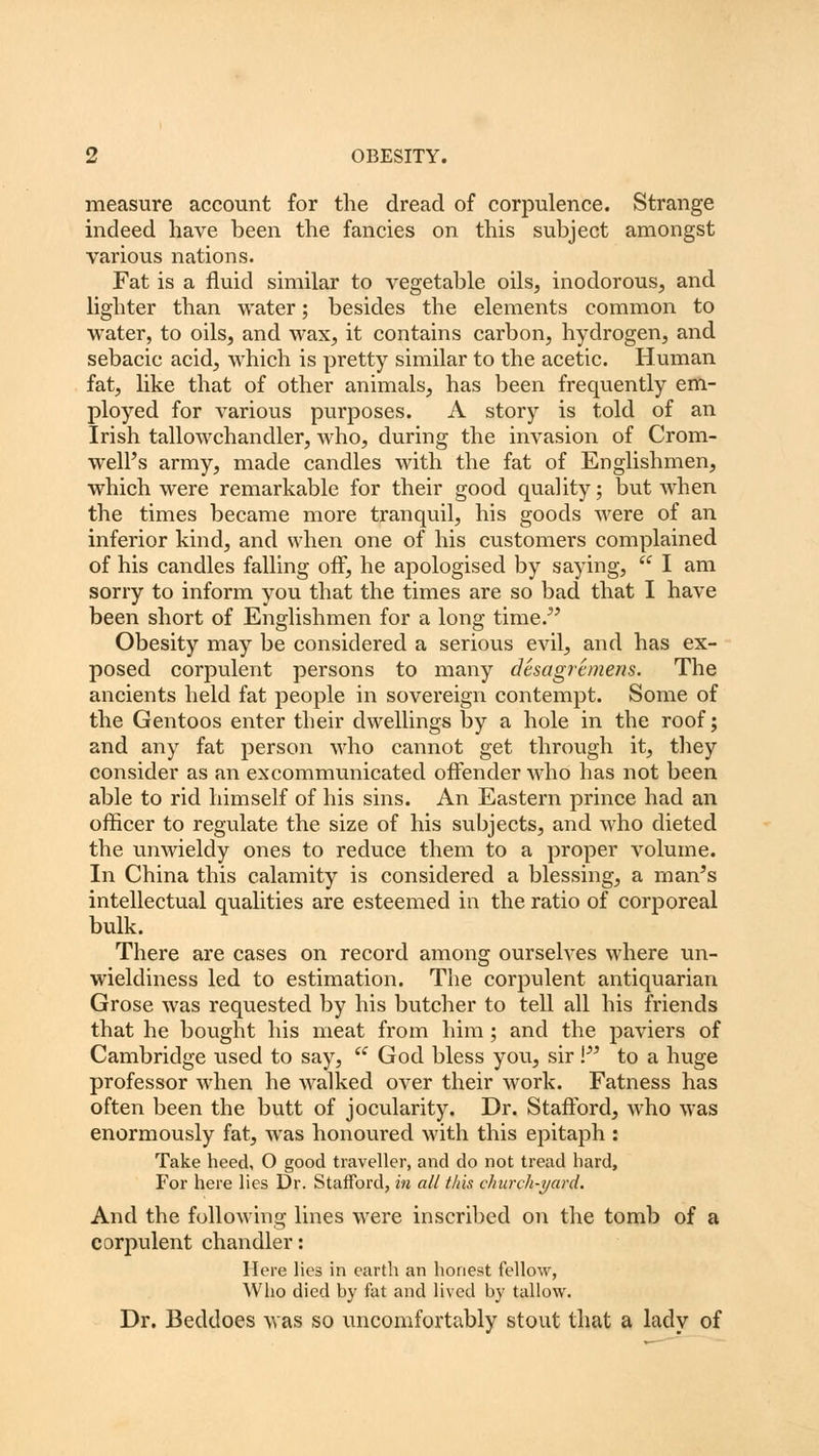 measure account for the dread of corpulence. Strange indeed have been the fancies on this subject amongst various nations. Fat is a fluid similar to vegetable oils, inodorous, and lighter than water; besides the elements common to water, to oils, and wax, it contains carbon, hydrogen, and sebacic acid, which is pretty similar to the acetic. Human fat, like that of other animals, has been frequently em- ployed for various purposes. A story is told of an Irish tallowchandler, who, during the invasion of Crom- well's army, made candles with the fat of Englishmen, which were remarkable for their good quality; but when the times became more tranquil, his goods were of an inferior kind, and when one of his customers complained of his candles falling off, he apologised by saying,  I am sorry to inform you that the times are so bad that I have been short of Englishmen for a long time. Obesity may be considered a serious evil, and has ex- posed corpulent persons to many desagremens. The ancients held fat people in sovereign contempt. Some of the Gentoos enter their dwellings by a hole in the roof; and any fat person who cannot get through it, they consider as an excommunicated offender who has not been able to rid himself of his sins. An Eastern prince had an officer to regulate the size of his subjects, and who dieted the unwieldy ones to reduce them to a proper volume. In China this calamity is considered a blessing, a man's intellectual qualities are esteemed in the ratio of corporeal bulk. There are cases on record among ourselves where un- wieldiness led to estimation. The corpulent antiquarian Grose was requested by his butcher to tell all his friends that he bought his meat from him; and the paviers of Cambridge used to say,  God bless you, sir Vs to a huge professor when he walked over their work. Fatness has often been the butt of jocularity. Dr. Stafford, who was enormously fat, was honoured with this epitaph : Take heed, O good traveller, and do not tread hard, For here lies Dr. Stafford, in all this church-yard. And the following lines were inscribed on the tomb of a corpulent chandler: Here lies in earth an honest fellow, Who died by fat and lived by tallow. Dr. Beddoes was so uncomfortably stout that a lady of