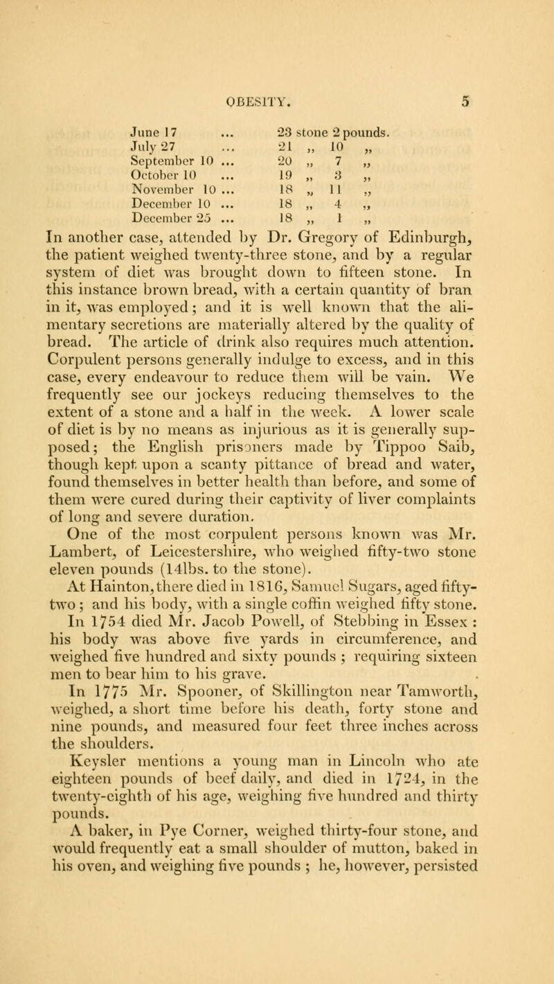 June 17 23 i stone 2 pounds July '27 21 >, 10 „ September 10 20 „ 7 „ October 10 19 „ 3 „ November 10 18 „ 1 1 „ December 10 18 „ 4 „ December 2.5 18 „ 1 „ In another case, attended by Dr. Gregory of Edinburgh, the patient weighed twenty-three stone, and by a regular system of diet was brought down to hfteen stone. In this instance brown bread, with a certain quantity of bran in it, was employed; and it is well known that the ali- mentary secretions are materially altered by the quality of bread. The article of drink also requires much attention. Corpulent persons generally indulge to excess, and in this case, every endeavour to reduce them will be vain. We frequently see our jockeys reducing themselves to the extent of a stone and a half in the week. A lower scale of diet is by no means as injurious as it is generally sup- posed ; the English prisoners made by Tippoo Saib, though kept upon a scanty pittance of bread and water, found themselves in better health than before, and some of them were cured during their captivity of liver complaints of long and severe duration. One of the most corpulent persons known was Mr. Lambert, of Leicestershire, who weighed fifty-two stone eleven pounds (14lbs. to the stone). At Hainton, there died in 1S1G, Samuel Sugars, aged fifty- two ; and his body, with a single coffin weighed fifty stone. In 1754 died Mr. Jacob Powell, of Stebbing in Essex : his body was above five yards in circumference, and weighed five hundred and sixty pounds ; requiring sixteen men to bear him to his grave. In 1775 Mi\ Spooner, of Skillington near Tamworth, weighed, a short time before his death, forty stone and nine pounds, and measured four feet three inches across the shoulders. Keysler mentions a young man in Lincoln who ate eighteen pounds of beef daily, and died in 1724, in the twenty-eighth of his age, weighing five hundred and thirty pounds. A baker, in Pye Corner, weighed thirty-four stone, and would frequently eat a small shoulder of mutton, baked in his oven, and weighing five pounds ; he, however, persisted