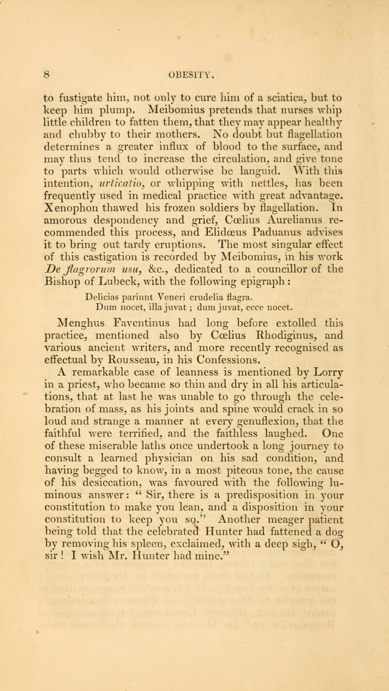 to fustigate him, not only to cure him of a sciatica, but to keep him plump. Meibomius pretends that nurses whip little children to fatten them, that they may appear healthy and chubby to their mothers. No doubt but flagellation determines a greater influx of blood to the surface, and may thus tend to increase the circulation, and give tone to parts which would otherwise be languid. With this intention, urticatio, or whipping with nettles, has been frequently used in medical practice with great advantage. Xenophon thawed his frozen soldiers by flagellation. In amorous despondency and grief, Ccelius Aurelianus re- commended this process, and Elidoeus Paduanus advises it to bring out tardy eruptions. The most singular effect of this castigation is recorded by Meibomius, in his work De jiagrorum usu, &c, dedicated to a councillor of the Bishop of Lubeck, with the following epigraph : Delicias pariunt Veneri crudelia flagra. Dum nocet, ilia juvat ; dum juvat, ecce nocet. Menghus Faventinus had long before extolled this practice, mentioned also by Ccelius Rhodiginus, and various ancient writers, and more recently recognised as effectual by Rousseau, in his Confessions. A remarkable case of leanness is mentioned by Lorry in a priest, who became so thin and dry in all his articula- tions, that at last he was unable to go through the cele- bration of mass, as his joints and spine would crack in so loud and strange a manner at every genuflexion, that the faithful were terrified, and the faithless laughed. One of these miserable laths once undertook a long journey to consult a learned physician on his sad condition, and having begged to know, in a most piteous tone, the cause of his desiccation, was favoured with the following lu- minous answer:  Sir, there is a predisposition in your constitution to make you lean, and a disposition in your constitution to keep you sq. Another meager patient being told that the celebrated Hunter had fattened a dog by removing his spleen, exclaimed, with a deep sigh,  O, sir ! I wish Mr. Hunter had mine.