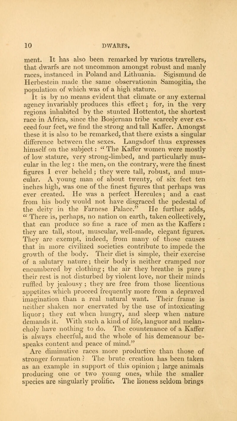 ment. It has also been remarked by various travellers, that dwarfs are not uncommon amongst robust and manly races, instanced in Poland and Lithuania. Sigismund de Herbestein made the same observationin Samogitia, the population of which was of a high stature. It is by no means evident that climate or any external agency invariably produces this effect; for, in the very regions inhabited by the stunted Hottentot, the shortest race in Africa, since the Bosjernan tribe scarcely ever ex- ceed four feet, we find the strong and tall Kaffer. Amongst these it is also to be remarked, that there exists a singular difference between the sexes. Langsdorf thus expresses himself on the subject:  The Kaffer women were mostly of low stature, very strong-limbed, and particularly mus- cular in the leg : the men, on the contrary, were the finest figures I ever beheld; they were tall, robust, and mus- cular. A young man of about twenty, of six feet ten inches high, was one of the finest figures that perhaps was ever created. He was a perfect Hercules; and a cast from his body would not have disgraced the pedestal of the deity in the Farnese Palace. He further adds,  There is, perhaps, no nation on earth, taken collectively, that can produce so fine a race of men as the Kaffers : they are tall, stout, muscular, well-made, elegant figures. They are exempt, indeed, from many of those causes that in more civilized societies contribute to impede the growth of the body. Their diet is simple, their exercise of a salutary nature; their body is neither cramped nor encumbered by clothing; the air they breathe is pure ; their rest is not disturbed by violent love, nor their minds ruffled by jealousy ; they are free from those licentious appetites which proceed frequently more from a depraved imagination than a real natural want. Their frame is neither shaken nor enervated by the use of intoxicating liquor; they eat when hungry, and sleep when nature demands it. With such a kind of life, languor and melan- choly have nothing to do. The countenance of a Kaffer is always cheerful, and the whole of his demeanour be- speaks content and peace of mind. Arc diminutive races more productive than those of stronger formation ? The brute creation has been taken as an example in support of this opinion; large animals producing one or two young ones, while the smaller species are singularly prolific. The lioness seldom brings