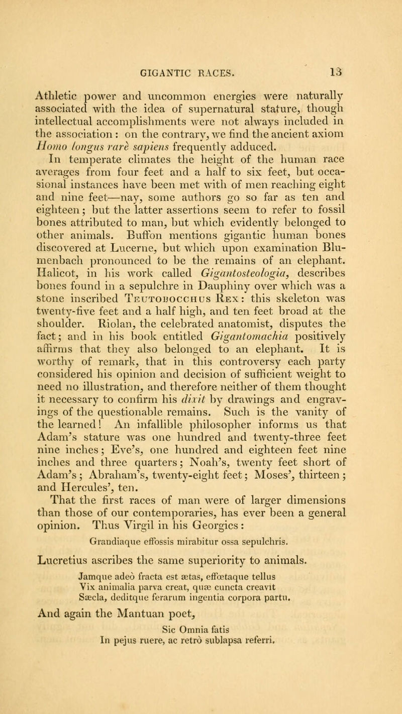 Athletic power and uncommon energies were naturally associated with the idea of supernatural stature, though intellectual accomplishments were not always included in the association : on the contrary, Ave find the ancient axiom Homo /oi/gns rare sapiens frequently adduced. In temperate climates the height of the human race averages from four feet and a half to six feet, but occa- sional instances have been met with of men reaching eight and nine feet—nay, some authors go so far as ten and eighteen; but the latter assertions seem to refer to fossil bones attributed to man, but which evidently belonged to other animals. Buffon mentions gigantic human bones discovered at Lucerne, but which upon examination Blu- menbach pronounced to be the remains of an elephant. Halicot, in his work called Gigantosteologia, describes bones found in a sepulchre in Dauphiny over which was a stone inscribed Teutodocchus Rex: this skeleton was twenty-five feet and a half high, and ten feet broad at the shoulder. Riolan, the celebrated anatomist, disputes the fact; and in his book entitled Gigantomachia positively affirms that they also belonged to an elephant. It is worthy of remark, that in this controversy each party considered his opinion and decision of sufficient weight to need no illustration, and therefore neither of them thought it necessary to confirm his dixit by drawings and engrav- ings of the questionable remains. Such is the vanity of the learned! An infallible philosopher informs us that Adam's stature was one hundred and twenty-three feet nine inches; Eve's, one hundred and eighteen feet nine inches and three quarters; Noah's, twenty feet short of Adam's ; Abraham's, twenty-eight feet; Moses', thirteen ; and Hercules', ten. That the first races of man were of larger dimensions than those of our contemporaries, has ever been a general opinion. Thus Virgil in his Georgics: Grandiaque effbssis mirabitur ossa sepulchris. Lucretius ascribes the same superiority to animals. Jamquc adeo f'racta est aetas, efftctaque tellus Vix animalia parva creat, qua) cuncta creavit Saecla, deditque ferarum ingentia corpora partu. And again the Mantuan poet, Sic Omnia fatis In pejus mere, ac retro sublapsa referri.
