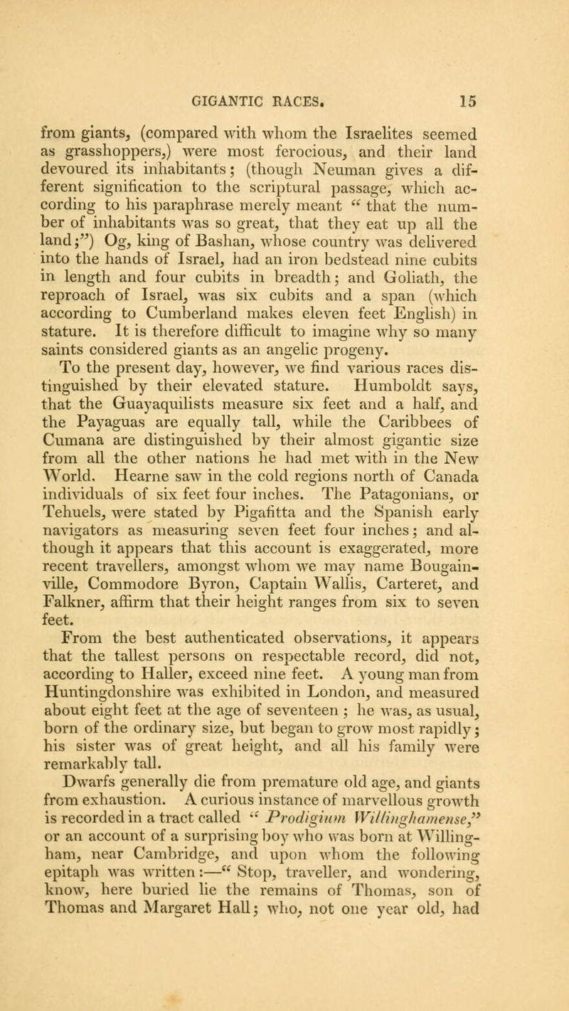 from giants, (compared with whom the Israelites seemed as grasshoppers,) were most ferocious, and their land devoured its inhabitants; (though Neuman gives a dif- ferent signification to the scriptural passage, which ac- cording to his paraphrase merely meant that the num- ber of inhabitants was so great, that they eat up all the land;) Og, king of Bashan, whose country was delivered into the hands of Israel, had an iron bedstead nine cubits in length and four cubits in breadth; and Goliath, the reproach of Israel, was six cubits and a span (which according to Cumberland makes eleven feet English) in stature. It is therefore difficult to imagine why so many saints considered giants as an angelic progeny. To the present day, however, we find various races dis- tinguished by their elevated stature. Humboldt says, that the Guayaquilists measure six feet and a half, and the Payaguas are equally tall, while the Caribbees of Cumana are distinguished by their almost gigantic size from all the other nations he had met with in the New World. Hearne saw in the cold regions north of Canada individuals of six feet four inches. The Patagonians, or Tehuels, were stated by Pigafitta and the Spanish early navigators as measuring seven feet four inches; and al- though it appears that this account is exaggerated, more recent travellers, amongst whom we may name Bougain- ville, Commodore Byron, Captain Wallis, Carteret, and Falkner, affirm that their height ranges from six to seven feet. From the best authenticated observations, it appears that the tallest persons on respectable record, did not, according to Haller, exceed nine feet. A young man from Huntingdonshire was exhibited in London, and measured about eight feet at the age of seventeen ; he was, as usual, born of the ordinary size, but began to grow most rapidly; his sister was of great height, and all his family were remarkably tall. Dwarfs generally die from premature old age, and giants from exhaustion. A curious instance of marvellous growth is recorded in a tract called Pvodigium IVi/Zit/g/m/uense or an account of a surprising boy who was born at Willing- ham, near Cambridge, and upon whom the following epitaph was written:— Stop, traveller, and wondering, know, here buried lie the remains of Thomas, son of Thomas and Margaret Hall; who, not one year old, had