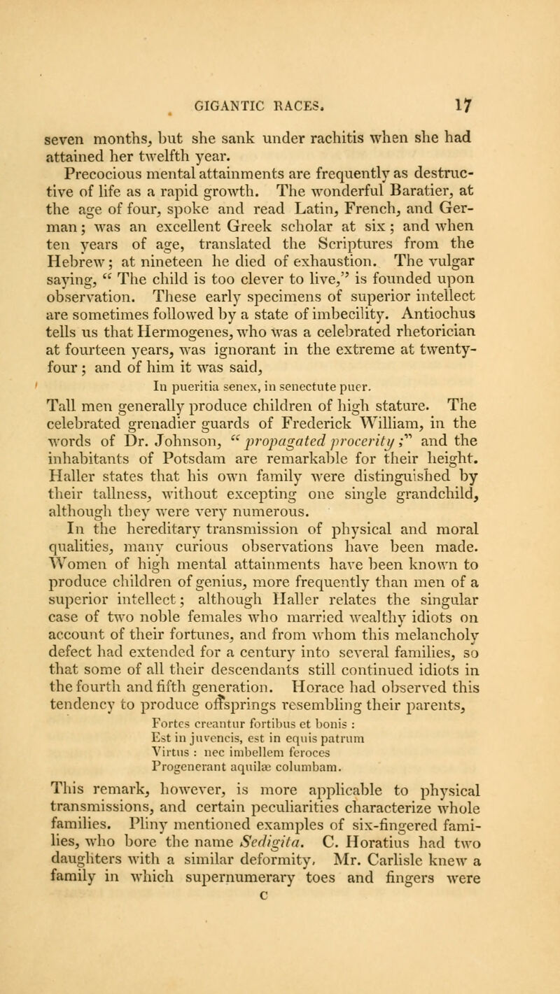 seven months, but she sank under rachitis when she had attained her twelfth year. Precocious mental attainments are frequently as destruc- tive of life as a rapid growth. The wonderful Baratier, at the age of four, spoke and read Latin, French, and Ger- man ; was an excellent Greek scholar at six; and when ten years of age, translated the Scriptures from the Hebrew; at nineteen he died of exhaustion. The vulgar saying,  The child is too clever to live, is founded upon observation. These early specimens of superior intellect are sometimes followed by a state of imbecility. Antiochus tells us that Hermogenes, who was a celebrated rhetorician at fourteen years, was ignorant in the extreme at twenty- four ; and of him it was said, In pueritia senex, in senectute puer. Tall men generally produce children of high stature. The celebrated grenadier guards of Frederick William, in the words of Dr. Johnson,  propagated procerity; and the inhabitants of Potsdam are remarkable for their height. Haller states that his own family were distinguished by their tallness, without excepting one single grandchild, although they were very numerous. In the hereditary transmission of physical and moral qualities, many curious observations have been made. Women of high mental attainments have been known to produce children of genius, more frequently than men of a superior intellect; although Haller relates the singular case of two noble females who married wealthy idiots on account of their fortunes, and from whom this melancholy defect had extended for a century into several families, so that some of all their descendants still continued idiots in the fourth and fifth generation. Horace had observed this tendency to produce offsprings resembling their parents, Fortes creantur fortibus et bonis : Est in juvencis, est in equis patrum Virtus : nee imbellem feroces Progenerant aquilae columbam. This remark, however, is more applicable to physical transmissions, and certain peculiarities characterize whole families. Pliny mentioned examples of six-fingered fami- lies, who bore the name Sedigita. C. Horatius had two daughters with a similar deformity, Mr. Carlisle knew a family in which supernumerary toes and fingers were c