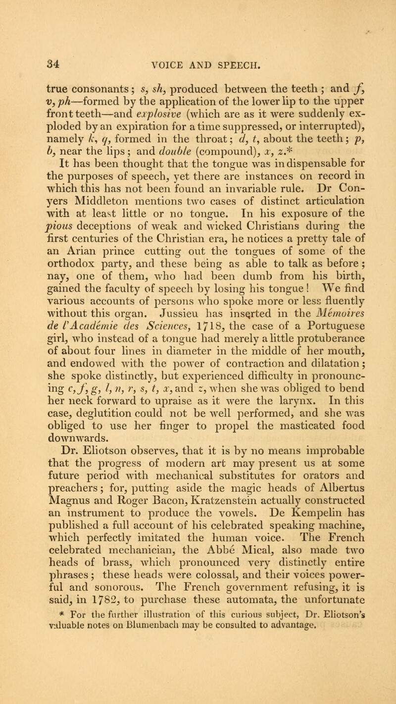 true consonants; s, sh, produced between the teeth ; and f, v, ph—formed by the application of the lower lip to the upper front teeth—and explosive (which are as it were suddenly ex- ploded by an expiration for a time suppressed, or interrupted), namely fe, q, formed in the throat; d, t, about the teeth; p, b, near the lips; and double (compound), x, 2.* It has been thought that the tongue was indispensable for the purposes of speech, yet there are instances on record in which this has not been found an invariable rule. Dr Con- yers Middleton mentions two cases of distinct articulation with at least little or no tongue. In his exposure of the pious deceptions of weak and wicked Christians during the first centuries of the Christian era, he notices a pretty tale of an Arian prince cutting out the tongues of some of the orthodox party, and these being as able to talk as before; nay, one of them, who had been dumb from his birth, gained the faculty of speech by losing his tongue ! We find various accounts of persons who spoke more or less fluently without this organ. Jussieu has inserted in the Me moires de I'Academie des Sciences, 1718? the case of a Portuguese girl, who instead of a tongue had merely a little protuberance of about four lines in diameter in the middle of her mouth, and endowed with the power of contraction and dilatation; she spoke distinctly, but experienced difficulty in pronounc- ing c,f,g, I, n, r, s, t, a, and 2, when she was obliged to bend her neck forward to upraise as it were the larynx. In this case, deglutition could not be well performed, and she was obliged to use her finger to propel the masticated food downwards. Dr. Eliotson observes, that it is by no means improbable that the progress of modern art may present us at some future period with mechanical substitutes for orators and preachers; for, putting aside the magic heads of Albertus Magnus and Roger Bacon, Kratzenstein actually constructed an instrument to produce the vowels. De Kempelin has published a full account of his celebrated speaking machine, which perfectly imitated the human voice. The French celebrated mechanician, the Abbe Mical, also made two heads of brass, which pronounced very distinctly entire phrases; these heads were colossal, and their voices power- ful and sonorous. The French government refusing, it is said, in 1782, to purchase these automata, the unfortunate * For the further illustration of this curious subject, Dr. Eliotson's valuable notes on Blunienbach may be consulted to advantage.