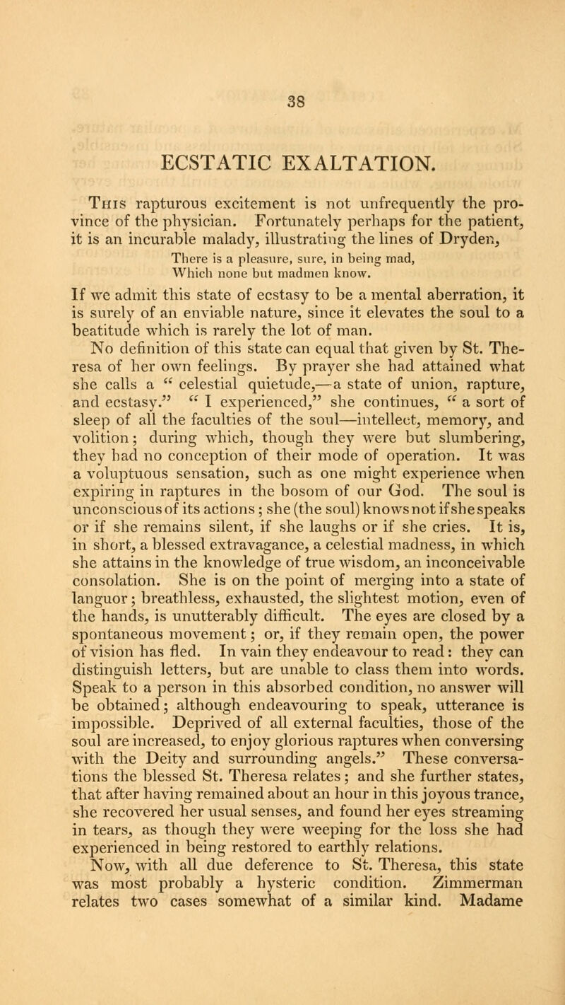 ECSTATIC EXALTATION. This rapturous excitement is not unfrequently the pro- vince of the physician. Fortunately perhaps for the patient, it is an incurable malady, illustrating the lines of Dryden, There is a pleasure, sure, in being mad, Which none but madmen know. If we admit this state of ecstasy to be a mental aberration, it is surely of an enviable nature, since it elevates the soul to a beatitude which is rarely the lot of man. No definition of this state can equal that given by St. The- resa of her own feelings. By prayer she had attained what she calls a  celestial quietude,—a state of union, rapture, and ecstasy/'  I experienced, she continues,  a sort of sleep of all the faculties of the soul—intellect, memory, and volition; during which, though they were but slumbering, they had no conception of their mode of operation. It was a voluptuous sensation, such as one might experience when expiring in raptures in the bosom of our God. The soul is unconscious of its actions; she (the soul) knows not if she speaks or if she remains silent, if she laughs or if she cries. It is, in short, a blessed extravagance, a celestial madness, in which she attains in the knowledge of true wisdom, an inconceivable consolation. She is on the point of merging into a state of languor; breathless, exhausted, the slightest motion, even of the hands, is unutterably difficult. The eyes are closed by a spontaneous movement; or, if they remain open, the power of vision has fled. In vain they endeavour to read: they can distinguish letters, but are unable to class them into words. Speak to a person in this absorbed condition, no answer will be obtained; although endeavouring to speak, utterance is impossible. Deprived of all external faculties, those of the soul are increased, to enjoy glorious raptures when conversing with the Deity and surrounding angels. These conversa- tions the blessed St. Theresa relates; and she further states, that after having remained about an hour in this joyous trance, she recovered her usual senses, and found her eyes streaming in tears, as though they were weeping for the loss she had experienced in being restored to earthly relations. Now, with all due deference to St. Theresa, this state was most probably a hysteric condition. Zimmerman relates two cases somewhat of a similar kind. Madame
