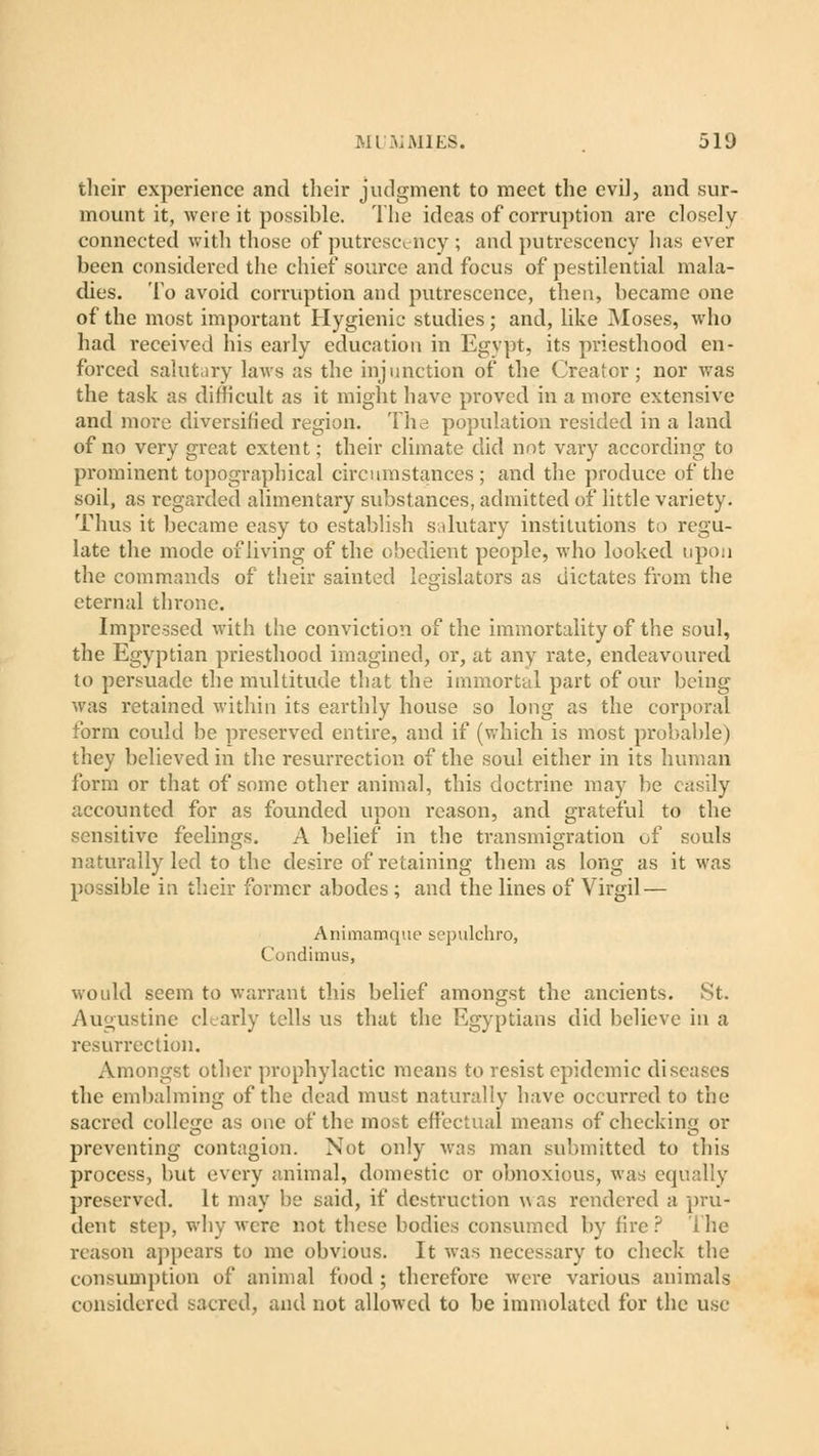 their experience and their judgment to meet the evil, and sur- mount it, were it possible. The ideas of corruption are closely connected with those of putrescency ; and putrescency has ever been considered the chief source and focus of pestilential mala- dies. To avoid corruption and putrescence, then, became one of the most important Hygienic studies; and, like Moses, who had received his early education in Egypt, its priesthood en- forced salutary laws as the injunction of the Creator; nor was the task as difficult as it might have proved in a more extensive and more diversified region. The population resided in a land of no very great extent; their climate did not vary according to prominent topographical circumstances; and the produce of the soil, as regarded alimentary substances, admitted of little variety. Thus it became easy to establish salutary institutions to regu- late the mode of living of the obedient people, who looked upon the commands of their sainted legislators as dictates from the eternal throne. Impressed with the conviction of the immortality of the soul, the Egyptian priesthood imagined, or, at any rate, endeavoured to persuade the multitude that the immortal part of our being was retained within its earthly house so long as the corporal form could be preserved entire, and if (which is most probable) they believed in the resurrection of the soul either in its human form or that of some other animal, this doctrine may be easily accounted for as founded upon reason, and grateful to the sensitive feelings. A belief in the transmigration uf souls naturally led to the desire of retaining them as long as it was possible in their former abodes; and the lines of Virgil — Animamque sepulchro, Condimus, would seem to warrant this belief amongst the ancients. St. Augustine clearly tells us that the Egyptians did believe in a resurrection. Amongst other prophylactic means to resist epidemic diseases the embalming of the dead must naturally have occurred to the sacred college as one of the most effectual means of checking or preventing contagion. Not only was man submitted to this process, but every animal, domestic or obnoxious, was equally preserved. It may be said, if destruction was rendered a pru- dent step, why were not these bodies consumed by fire? The reason appears to me obvious. It was necessary to check the consumption of animal food ; therefore were various animals considered sacred, and not allowed to be immolated for the use