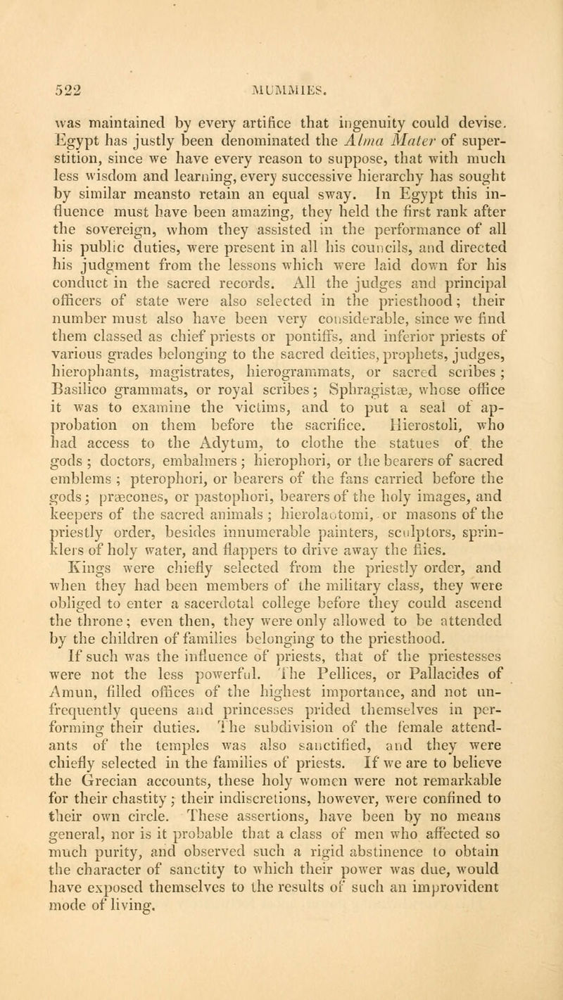was maintained by every artifice that ingenuity could devise. Egypt has justly been denominated the Alma Mater of super- stition, since we have every reason to suppose, that with much less wisdom and learning, every successive hierarchy has sought by similar meansto retain an equal sway. In Egypt this in- fluence must have been amazing, they held the first rank after the sovereign, whom they assisted in the performance of all his public duties, were present in all his councils, and directed his judgment from the lessons which were laid down for his conduct in the sacred records. All the judges and principal officers of state were also selected in the priesthood; their number must also have been very considerable, since we find them classed as chief priests or pontiffs, and inferior priests of various grades belonging to the sacred deities, prophets, judges, hierophants, magistrates, hierogrammats, or sacred scribes ; Basilico grammats, or royal scribes; Sphragistse, whose office it was to examine the victims, and to put a seal of ap- probation on them before the sacrifice. Hierostoli, who had access to the Adytum, to clothe the statues of the gods ; doctors, embalmers ; hierophori, or the bearers of sacred emblems ; pterophori, or bearers of the fans carried before the gods; praecones, or pastophori, bearers of the holy images, and keepers of the sacred animals ; hierolaotomi, or masons of the priestly order, besides innumerable painters, sculptors, sprin- klers of holy water, and flappers to drive away the flies. Kings were chiefly selected from the priestly order, and when they had been members of the military class, they were obliged to enter a sacerdotal college before they could ascend the throne; even then, they were only allowed to be attended by the children of families belonging to the priesthood. If such was the influence of priests, that of the priestesses were not the less powerful. The Pellices, or Pallacides of Amun, filled offices of the highest importance, and not un- frcquently queens and princesses prided themselves in per- forming their duties. The subdivision of the female attend- ants of the temples was also sanctified, and they were chiefly selected in the families of priests. If we are to believe the Grecian accounts, these holy women were not remarkable for their chastity; their indiscretions, however, were confined to their own circle. These assertions, have been by no means general, nor is it probable that a class of men who affected so much purity, and observed such a rigid abstinence to obtain the character of sanctity to which their power was due, would have exposed themselves to the results of such an improvident mode of living.