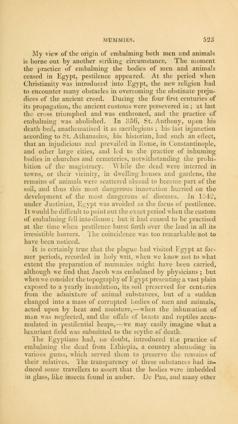 My view of the origin of embalming both men and animals is borne out by another striking circumstance. The moment the practice of embalming the bodies of men and animals ceased in Egypt, pestilence appeared. At the period when Christianity was introduced into Egypt, the new religion had to encounter many obstacles in overcoming the obstinate preju- dices of the ancient creed. During the four first centuries of its propagation, the ancient customs were persevered in ; at last the cross triumphed and was enthroned, and the practice of embalming was abolished. In 356, St. Anthony, upon his death bed, anathematised it as sacrilegious ; his last injunction according to St. Athanasius, his historian, had such an effect, that an injudicious zeal prevailed in Rome, in Constantinople, and other large cities, and ltd to the practice of inhuming bodies in churches and cemeteries, notwithstanding the prohi- bition of the magistracy. While the dead were interred in towns, or their vicinity, in dwelling houses and gardens, the remains of animals were scattered abroad to become part of the soil, and thus this most dangerous innovation hurried on the development of the most dangerous of diseases. In 1542, under Justinian, Egypt was avoided as the focus of pestilence. It would be difficult to point out the exact period when the custom of embalming fell into disuse; but it had ceased to be practised at the time when pestilence burst forth over the land in all its irresistible horrors. I he coincidence was too remarkable not to have been noticed. It is certainly true that the plague had visited Egypt at for- mer periods, recorded iir holy writ, when we know not to what extent the preparation of mummies might have been carried, although we find that Jacob was embalmed by physicians ; but when v, c consider the topography of Egypt presenting a vast plain exposed to a yearly inundation, its soil preserved for centuries from the admixture of animal substances, but of a sudden changed into a mass of corrupted bodies of men and animals, acted upon by heat and moisture,—when the inhumation of man was neglected, and the offals of beasts and reptiles accu- mulated in pestilential heaps,—we may easily imagine what a luxuriant field was submitted to the scythe of death. The Egyptians had, no doubt, introduced the practice of embalming the dead from Ethiopia, a country abounding in various gums, which served them to preserve the remains of their relatives. The transparency of these substances had in- duced some travellers to assert that the bodies were imbedded in glass, like insects found in amber. Do Pau, and many other
