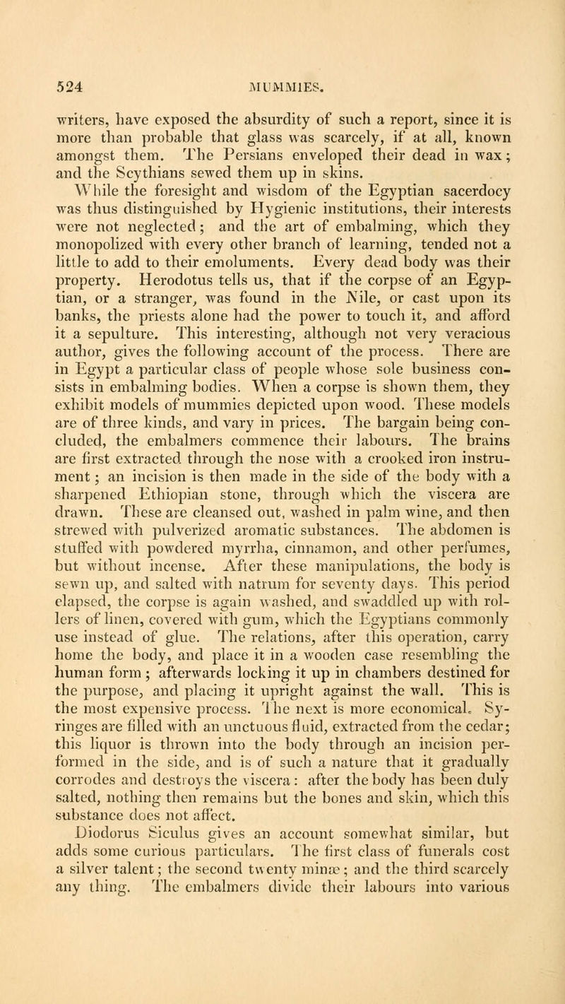writers, have exposed the absurdity of such a report, since it is more than probable that glass was scarcely, if at all, known amongst them. The Persians enveloped their dead in wax; and the Scythians sewed them up in skins. While the foresight and wisdom of the Egyptian sacerdocy was thus distinguished by Hygienic institutions, their interests were not neglected; and the art of embalming, which they monopolized with every other branch of learning, tended not a little to add to their emoluments. Every dead body was their property. Herodotus tells us, that if the corpse of an Egyp- tian, or a stranger, was found in the JVile, or cast upon its banks, the priests alone had the power to touch it, and afford it a sepulture. This interesting, although not very veracious author, gives the following account of the process. There are in Egypt a particular class of people whose sole business con- sists in embalming bodies. When a corpse is shown them, they exhibit models of mummies depicted upon wood. These models are of three kinds, and vary in prices. The bargain being con- cluded, the embalmers commence their labours. The brains are first extracted through the nose with a crooked iron instru- ment ; an incision is then made in the side of the body with a sharpened Ethiopian stone, through which the viscera are drawn. These are cleansed out, washed in palm wine, and then strewed with pulverized aromatic substances. The abdomen is stuffed with powdered myrrha, cinnamon, and other perfumes, but without incense. After these manipulations, the body is sewn up, and salted with natrum for seventy days. This period elapsed, the corpse is again washed, and swaddled up with rol- lers of linen, covered with gum, which the Egyptians commonly use instead of glue. The relations, after this operation, carry home the body, and place it in a wooden case resembling the human form ; afterwards locking it up in chambers destined for the purpose, and placing it upright against the wall. This is the most expensive process. rlhe next is more economical^ Sy- ringes are filled with an unctuous fluid, extracted from the cedar; this liquor is thrown into the body through an incision per- formed in the side, and is of such a nature that it gradually corrodes and destroys the viscera : after the body has been duly salted, nothing then remains but the bones and skin, which this substance does not affect. Diodorus Siculus gives an account somewhat similar, but adds some curious particulars. The first class of funerals cost a silver talent; the second twenty minse; and the third scarcely any thing. The embalmers divide their labours into various
