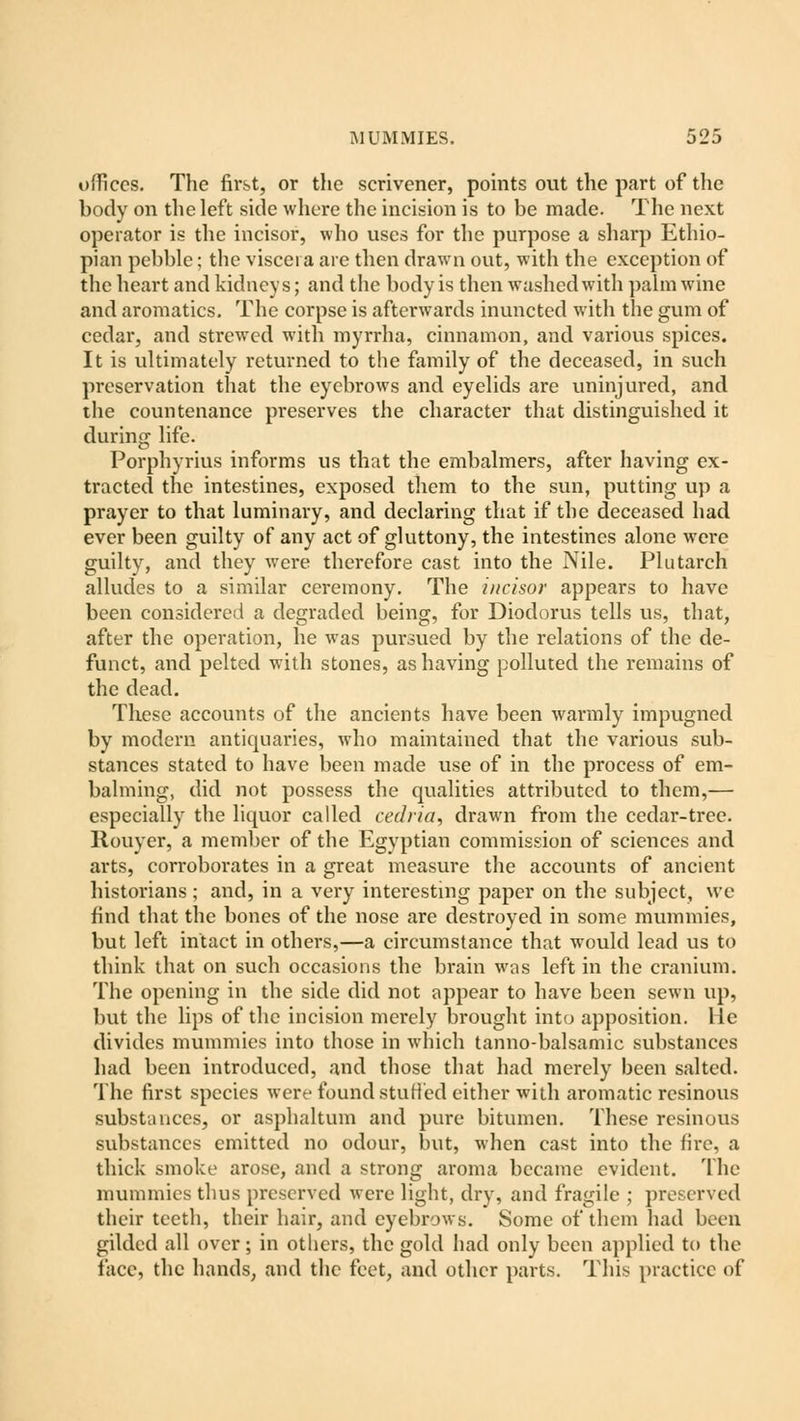 offices. The first, or the scrivener, points out the part of the body on the left side where the incision is to be made. The next operator is the incisor, who uses for the purpose a sharp Ethio- pian pebble; the viscera are then drawn out, with the exception of the heart and kidneys; and the body is then washedwith palm wine and aromatics. The corpse is afterwards inuncted with the gum of cedar, and strewed with myrrha, cinnamon, and various spices. It is ultimately returned to the family of the deceased, in such preservation that the eyebrows and eyelids are uninjured, and the countenance preserves the character that distinguished it during life. Porphyrius informs us that the embalmers, after having ex- tracted the intestines, exposed them to the sun, putting up a prayer to that luminary, and declaring that if the deceased had ever been guilty of any act of gluttony, the intestines alone were guilty, and they were therefore cast into the Nile. Plutarch alludes to a similar ceremony. The incisor appears to have been considered a degraded being, for Diodorus tells us, that, after the operation, he was pursued by the relations of the de- funct, and pelted with stones, as having polluted the remains of the dead. These accounts of the ancients have been warmly impugned by modern antiquaries, who maintained that the various sub- stances stated to have been made use of in the process of em- balming, did not possess the qualities attributed to them,— especially the liquor called cedria, drawn from the cedar-tree. Rouyer, a member of the Egyptian commission of sciences and arts, corroborates in a great measure the accounts of ancient historians ; and, in a very interesting paper on the subject, we find that the bones of the nose are destroyed in some mummies, but left intact in others,—a circumstance that would lead us to think that on such occasions the brain was left in the cranium. The opening in the side did not appear to have been sewn up, but the lips of the incision merely brought into apposition, lie divides mummies into those in which tanno-balsamic substances had been introduced, and those that had merely been salted. The first species were found stuffed either with aromatic resinous substances, or asphaltum and pure bitumen. These resinous substances emitted no odour, but, when cast into the lire, a thick smoke arose, and a strong aroma became evident. The mummies thus preserved were light, dry, and fragile ; preserved their teeth, their hair, and eyebrows. Some of them had been gilded all over; in others, the gold had only been applied to the face, the hands, and the feet, and other parts. This practice of