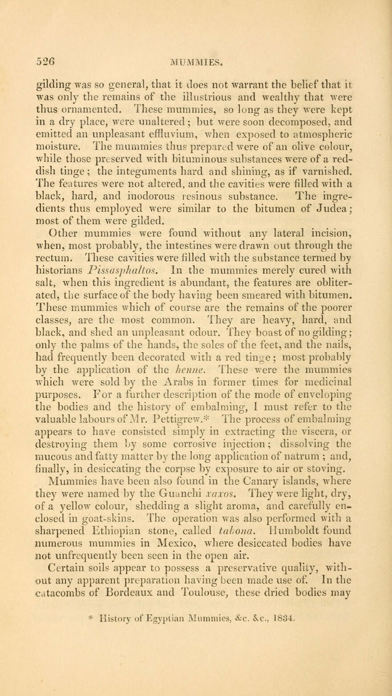 gilding was so general, that it does not warrant the belief that it was only the remains of the illustrious and wealthy that were thus ornamented. These mummies, so long as they were kept in a dry place, were unaltered; but were soon decomposed, and emitted an unpleasant effluvium, when exposed to atmospheric moisture. The mummies thus prepared were of an olive colour, while those preserved with bituminous substances were of a red- dish tinge; the integuments hard and shining, as if varnished. The features were not altered, and the cavities were filled with a black, hard, and inodorous resinous substance. The ingre- dients thus employed were similar to the bitumen of Judea; most of them were gilded. Other mummies were found without any lateral incision, when, most probably, the intestines were drawn out through the rectum. These cavities were filled with the substance termed by historians Pissasphaltos. In the mummies merely cured with salt, when this ingredient is abundant, the features are obliter- ated, the surface of the body having been smeared with bitumen. These mummies which of course are the remains of the poorer classes, are the most common. They are heavy, hard, and black, and shed an unpleasant odour. They boast of no gilding ; only the palms of the hands, the soles of the feet, and the nails, had frequently been decorated with a red tinge; most probably by the application of the heiuie. These were the mummies which were sold by the Arabs in former times for medicinal purposes. For a further description of the mode of enveloping the bodies and the history of embalming, I must refer to the valuable labours of Mr. Pettigrew.* The process of embalming appears to have consisted simply in extracting the viscera, or destroying them by some corrosive injection; dissolving the mucous and fatty matter by the long application of natrum ; and, finally, in desiccating the corpse by exposure to air or stoving. Mummies have been also found in the Canary islands, where they were named by the Guanchi xaxos. They were light, dry, of a yellow colour, shedding a slight aroma, and carefully en- closed in goat-skins. The operation was also performed with a sharpened Ethiopian stone, called tabona. Humboldt found numerous mummies in Mexico, where desiccated bodies have not unfrequently been seen in the open air. Certain soils appear to possess a preservative quality, with- out any apparent preparation having been made use of. In the catacombs of Bordeaux and Toulouse, these dried bodies may * History of Egyptian Mummies, &c. &c, 1834.