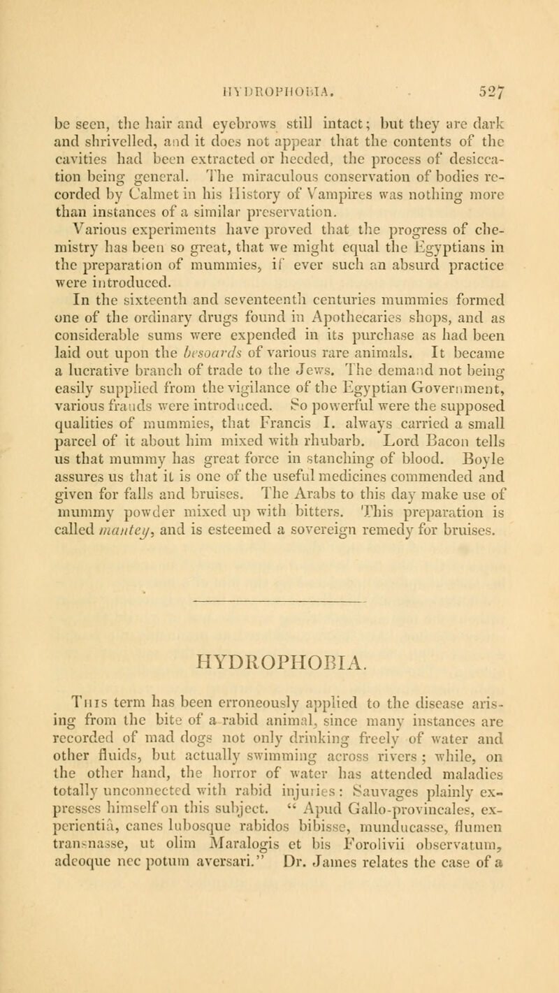 be seen, the hair and eyebrows still intact; but they are dark and shrivelled, and it does not appear that the contents of the cavities had been extracted or heeded, the process of desicca- tion being general. The miraculous conservation of bodies re- corded by Calmet in his History of Vampires was nothing more than instances of a similar preservation. Various experiments have proved that the progress of che- mistry has been so great, that we might equal the Egyptians in the preparation of mummies, if ever such an absurd practice were introduced. In the sixteenth and seventeenth centuries mummies formed one of the ordinary drugs found in Apothecaries shops, and as considerable sums were expended in its purchase as had been laid out upon the besoards of various rare animals. It became a lucrative branch of trade to the Jews. The demand not being easily supplied from the vigilance of the Egyptian Government, various frauds were introduced. So powerful were the supposed qualities of mummies, that Francis I. always carried a small parcel of it about him mixed with rhubarb. Lord Bacon tells us that mummy has great force in stanching of blood. Boyle assures us that it is one of the useful medicines commended and given for falls and bruises. The Arabs to this day make use of mummy powder mixed up with bitters. This preparation is called memtcj/, and is esteemed a sovereign remedy for bruises. HYDROPHOBIA. This term has been erroneously applied to the disease aris- ing from the bite of a rabid animal, since many instances are recorded of mad dogs not only drinking frcelv of water and other fluids, but actually swimming across rivers ; while, on the other hand, the horror of water has attended maladies totally unconnected with rabid injuries: Sauvages plainly ex- presses himself on this subject.  Apud Gallo-provincales, ex- perientia, canes lubosque rabidos bibisse, munducasse, flumen transnasse, ut olim Maralogis et bis Forolivii observatum, adeoque ncc potum aversari. Dr. James relates the case of a