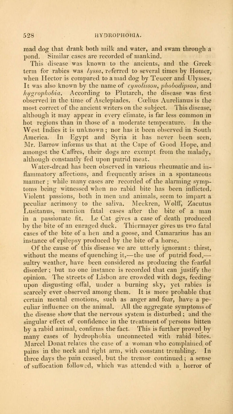 mad dog that drank both milk and water, and swam through a pond. Similar cases are recorded of mankind. This disease was known to the ancients, and the Greek term for rabies was hjssa, referred to several times by Homer, when Hector is compared to a mad dog by Teucer and Ulysses. It was also known by the name of a/itolisson, pliobodipsou, and hygrophobia. According to Plutarch, the disease was first observed in the time of Asclepiades. Coelius Aurelianus is the most correct of the ancient writers on the subject. This disease, although it may appear in every climate, is far less common in hot regions than in those of a moderate temperature. In the West Indies it is unknown; nor has it been observed in South America. In Egypt and Syria it has never been seen. Mr. Barrow informs us that at the Cape of Good Hope, and amongst the Caffres, their dogs are exempt from the malady, although constantly fed upon putrid meat. Water-dread has been observed in various rheumatic and in- flammatory affections, and frequently arises in a spontaneous manner ; while many cases are recorded of the alarming symp- toms being witnessed when no rabid bite has been inflicted. Violent passions, both in men and animals, seem to impart a peculiar acrimony to the saliva. Meekren, Wolff, Zacutus Lusitanus, mention fatal cases after the bite of a man in a passionate fit. Le Cat gives a case of death produced by the bite of an enraged duck. Thiermayer gives us two fatal cases of the bite of a hen and a goose, and Camararius has an instance of epilepsy produced by the bite of a horse. Of the cause of this disease we are utterly ignorant: thirst, without the means of quenching it,—the use of putrid food,— sultry weather, have been considered as producing the fearful disorder ; but no one instance is recorded that can justify the opinion. The streets of Lisbon are crowded with dogs, feeding upon disgusting offal, under a burning sky, yet rabies is scarcely ever observed among them. It is more probable that certain mental emotions, such as anger and fear, have a pe- culiar influence on the animal. All the aggregate symptoms of the disease show that the nervous system is disturbed; and the singular effect of confidence in the treatment of persons bitten by a rabid animal, confirms the fact. This is further proved by many cases of hydrophobia unconnected with rabid bites. Marcel Donat relates the case of a woman who complained of pains in the neck and right arm, with constant trembling. In three days the pain ceased, but the tremor continued; a sense of suffocation followed, which was attended with a horror of