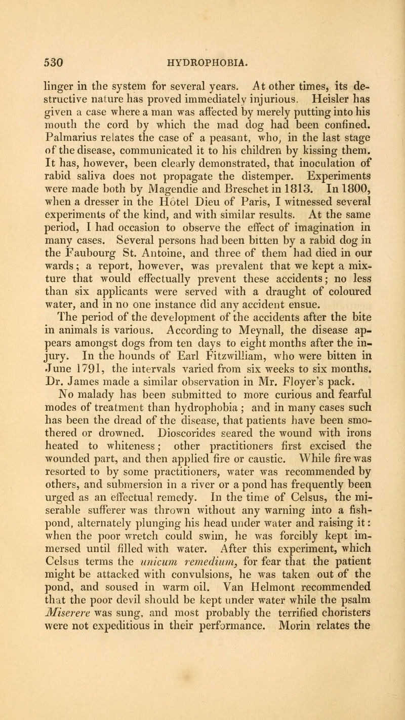 linger in the system for several years. At other times, its de- structive nature has proved immediately injurious. Heisler has given a case where a man was affected by merely putting into his mouth the cord by which the mad dog had been confined. Palmarius relates the case of a peasant, who, in the last stage of the disease, communicated it to his children by kissing them. It has, however, been clearly demonstrated, that inoculation of rabid saliva does not propagate the distemper. Experiments were made both by Magendie and Breschet in 1813. In 1800, when a dresser in the Hotel Dieu of Paris, I witnessed several experiments of the kind, and with similar results. At the same period, I had occasion to observe the effect of imagination in many cases. Several persons had been bitten by a rabid dog in the Faubourg St. Antoine, and three of them had died in our wards; a report, however, was prevalent that we kept a mix- ture that would effectually prevent these accidents; no less than six applicants were served with a draught of coloured water, and in no one instance did any accident ensue. The period of the development of the accidents after the bite in animals is various. According to Meynall, the disease ap- pears amongst dogs from ten days to eight months after the in- jury. In the hounds of Earl Fitzwilliam, who were bitten in June 1791, the intervals varied from six weeks to six months. Dr. James made a similar observation in Mr. Floyer's pack. No malady has been submitted to more curious and fearful modes of treatment than hydrophobia ; and in many cases such has been the dread of the disease, that patients have been smo- thered or drowned. Dioscorides seared the wound with irons heated to whiteness; other practitioners first excised the wounded part, and then applied fire or caustic. While fire was resorted to by some practitioners, water was recommended by others, and submersion in a river or a pond has frequently been urged as an effectual remedy. In the time of Celsus, the mi- serable sufferer was thrown without any warning into a fish- pond, alternately plunging his head under water and raising it: when the poor wretch could swim, he was forcibly kept im- mersed until filled with water. After this experiment, which Celsus terms the unicum remediitm, for fear that the patient might be attacked with convulsions, he was taken out of the pond, and soused in warm oil. Van Helmont recommended that the poor devil should be kept under water while the psalm Miserere was sung, and most probably the terrified choristers were not expeditious in their performance. Morin relates the