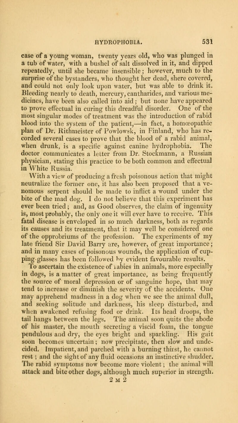 case of a young woman, twenty years old, who was plunged in a tub of water, with a bushel of salt dissolved in it, and dipped repeatedly, until she became insensible; however, much to the surprise of the bystanders, who thought her dead, shere covered, and could not only look upon water, but was able to drink it. Bleeding nearly to death, mercury, cantharides, and various me- dicines, have been also called into aid; but none have appeared to prove effectual in curing this dreadful disorder. One of the most singular modes of treatment was the introduction of rabid blood into the system of the patient,—in fact, a homoeopathic plan of Dr. Kithmeister of Powlowsk, in Finland, who has re- corded several cases to prove that the blood of a rabid animal, when drunk, is a specific against canine hydrophobia. The doctor communicates a letter from Dr. Stockmann, a Russian physician, stating this practice to be both common and effectual in White Russia. With a view of producing a fresh poisonous action that might neutralize the former one, it has also been proposed that a ve- nomous serpent should be made to inflict a wound under the bite of the mad dog. I do not believe that this experiment has ever been tried; and, as Good observes, the claim of ingenuity is, most probably, the only one it will ever have to receive. This fatal disease is enveloped in so much darkness, both as regards its causes and its treatment, that it may well be considered one of the opprobriums of the profession. The experiments of my late friend Sir David Barry are, however, of great importance ; and in many cases of poisonous wounds, the application of cup- ping-glasses has been followed by evident favourable results. To ascertain the existence of labies in animals, more especially in dogs, is a matter of great importance, as being frequently the source of moral depression or of sanguine hope, that may tend to increase or diminish the severity of the accidents. One may apprehend madness in a dog when we see the animal dull, and seeking solitude and darkness, his sleep disturbed, and when awakened refusing food or drink. Its head droops, the tail hangs between the legs. The animal soon quits the abode of his master, the mouth secreting a viscid foam, the tongue pendulous and dry, the eyes bright and sparkling. His gait soon becomes uncertain; now precipitate, then slow and unde- cided. Impatient, and parched with a burning thirst, he cannot rest; and the sight of any fluid occasions an instinctive shudder. The rabid symptoms now become more violent; the animal will attack and bite other dogs, although much superior in strength. 2 m 2