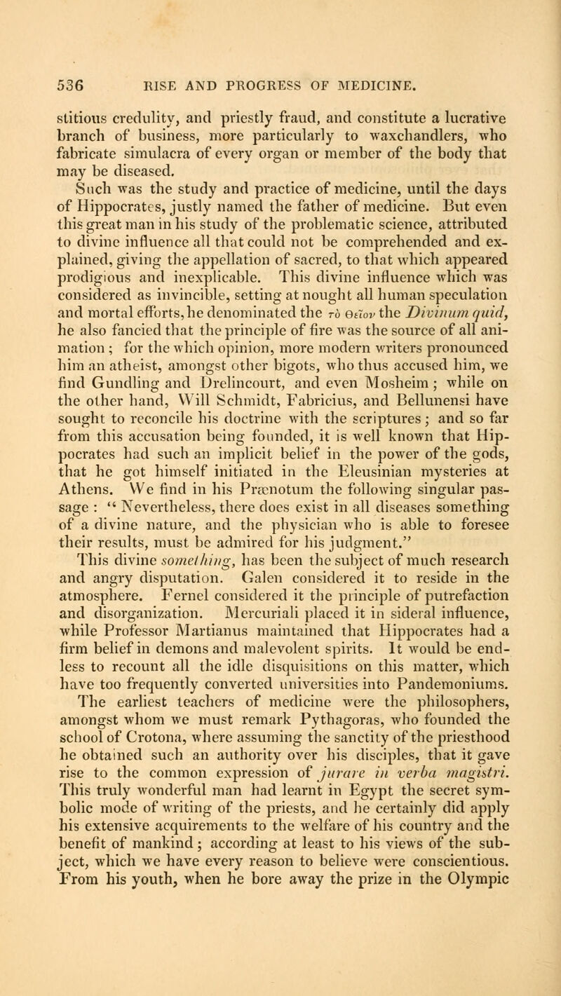 stitious credulity, and priestly fraud, and constitute a lucrative branch of business, more particularly to waxchandlers, who fabricate simulacra of every organ or member of the body that may be diseased. Such was the study and practice of medicine, until the days of Hippocrates, justly named the father of medicine. But even this great man in his study of the problematic science, attributed to divine influence all that could not be comprehended and ex- plained, giving the appellation of sacred, to that which appeared prodigious and inexplicable. This divine influence which was considered as invincible, setting at nought all human speculation and mortal efforts, he denominated the to efiov the Divi/uim quid, he also fancied that the principle of fire was the source of all ani- mation ; for the which opinion, more modern writers pronounced him an atheist, amongst other bigots, who thus accused him, we find Gundling and Drelincourt, and even Mosheim ; while on the other hand, Will Schmidt, Fabricius, and Bellunensi have sought to reconcile his doctrine with the scriptures; and so far from this accusation being founded, it is well known that Hip- pocrates had such an implicit belief in the power of the gods, that he got himself initiated in the Eleusinian mysteries at Athens. We find in his Prtenotum the following singular pas- sage :  Nevertheless, there does exist in all diseases something of a divine nature, and the physician who is able to foresee their results, must be admired for his judgment. This divine something, has been the subject of much research and angry disputation. Galen considered it to reside in the atmosphere. Fernel considered it the principle of putrefaction and disorganization. Mercuriali placed it in sideral influence, while Professor Martianus maintained that Hippocrates had a firm belief in demons and malevolent spirits. It would be end- less to recount all the idle disquisitions on this matter, which have too frequently converted universities into Pandemoniums. The earliest teachers of medicine were the philosophers, amongst whom we must remark Pythagoras, who founded the school of Crotona, where assuming the sanctity of the priesthood he obtained such an authority over his disciples, that it gave rise to the common expression of jurare in verba magistri. This truly wonderful man had learnt in Egypt the secret sym- bolic mode of writing of the priests, and he certainly did apply his extensive acquirements to the welfare of his country and the benefit of mankind; according at least to his views of the sub- ject, which we have every reason to believe were conscientious. From his youth, when he bore away the prize in the Olympic