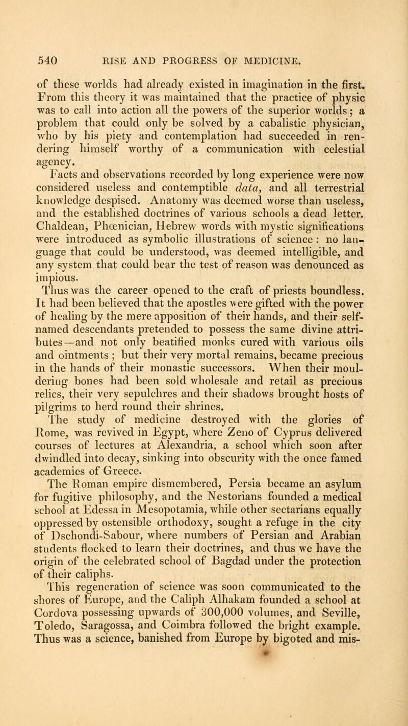 of these worlds had already existed in imagination in the first. From this theory it was maintained that the practice of physic was to call into action all the powers of the superior worlds; a problem that could only be solved by a cabalistic physician, who by his piety and contemplation had succeeded in ren- dering himself worthy of a communication with celestial agency. Facts and observations recorded by long experience were now considered useless and contemptible data, and all terrestrial knowledge despised. Anatomy was deemed worse than useless, and the established doctrines of various schools a dead letter. Chaldean, Phoenician, Hebrew words with mystic significations were introduced as symbolic illustrations of science : no lan- guage that could be understood, was deemed intelligible, and any system that could bear the test of reason was denounced as impious. Thus was the career opened to the craft of priests boundless. It had been believed that the apostles were gifted with the power of healing by the mere apposition of their hands, and their self- named descendants pretended to possess the same divine attri- butes—and not only beatified monks cured with various oils and ointments ; but their very mortal remains, became precious in the hands of their monastic successors. When their moul- dering bones had been sold wholesale and retail as precious relics, their very sepulchres and their shadows brought hosts of pilgrims to herd round their shrines. The study of medicine destroyed with the glories of Rome, was revived in Egypt, where Zeno of Cyprus delivered courses of lectures at Alexandria, a school which soon after dwindled into decay, sinking into obscurity with the once famed academies of Greece. The Roman empire dismembered, Persia became an asylum for fugitive philosophy, and the Nestorians founded a medical school at Edessa in Mesopotamia, while other sectarians equally oppressed by ostensible orthodoxy, sought a refuge in the city of Dschondi-Sabour, where numbers of Persian and Arabian students flocked to learn their doctrines, and thus we have the origin of the celebrated school of Bagdad under the protection of their caliphs. This regeneration of science was soon communicated to the shores of Europe, and the Caliph Alhakam founded a school at Cordova possessing upwards of 300,000 volumes, and Seville, Toledo, Saragossa, and Coimbra followed the bright example. Thus was a science, banished from Europe by bigoted and mis-