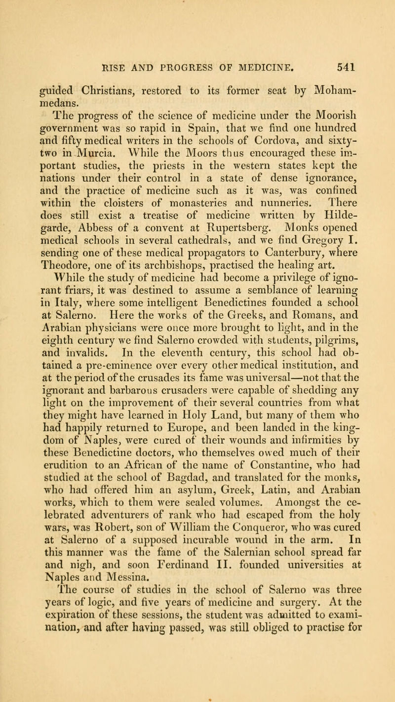 guided Christians, restored to its former seat by Moham- medans. The progress of the science of medicine under the Moorish government was so rapid in Spain, that we find one hundred and fifty medical writers in the schools of Cordova, and sixty- two in Murcia. While the Moors thus encouraged these im- portant studies, the priests in the western states kept the nations under their control in a state of dense ignorance, and the practice of medicine such as it was, was confined within the cloisters of monasteries and nunneries. There does still exist a treatise of medicine written by Hilde- garde, Abbess of a convent at Rupertsberg. Monks opened medical schools in several cathedrals, and we find Gregory I. sending one of these medical propagators to Canterbury, where Theodore, one of its archbishops, practised the healing art. While the study of medicine had become a privilege of igno- rant friars, it was destined to assume a semblance of learning in Italy, where some intelligent Benedictines founded a school at Salerno. Here the works of the Greeks, and Romans, and Arabian physicians were once more brought to light, and in the eighth century we find Salerno crowded with students, pilgrims, and invalids. In the eleventh century, this school had ob- tained a pre-eminence over every other medical institution, and at the period of the crusades its fame was universal—not that the ignorant and barbarous crusaders were capable of shedding any light on the improvement of their several countries from what they might have learned in Holy Land, but many of them who had happily returned to Europe, and been landed in the king- dom of Naples, were cured of their wounds and infirmities by these Benedictine doctors, who themselves owed much of their erudition to an African of the name of Constantine, who had studied at the school of Bagdad, and translated for the monks, who had offered him an asylum, Greek, Latin, and Arabian works, which to them were sealed volumes. Amongst the ce- lebrated adventurers of rank who had escaped from the holy wars, was Robert, son of William the Conqueror, who was cured at Salerno of a supposed incurable wound in the arm. In this manner was the fame of the Salernian school spread far and nigh, and soon Ferdinand II. founded universities at Naples and Messina. The course of studies in the school of Salerno was three years of logic, and five years of medicine and surgery. At the expiration of these sessions, the student was admitted to exami- nation, and after having passed, was still obliged to practise for