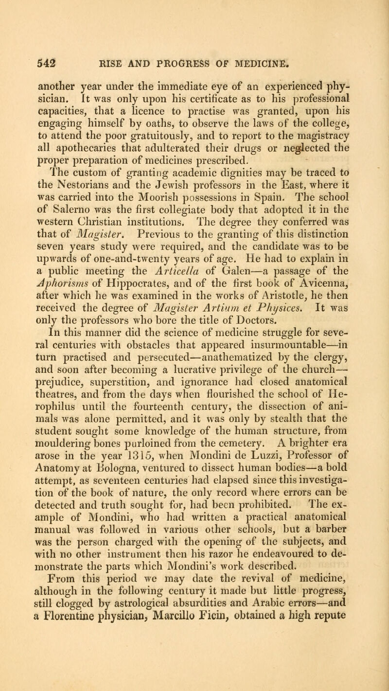 another year under the immediate eye of an experienced phy- sician. It was only upon his certificate as to his professional capacities, that a licence to practise was granted, upon his engaging himself by oaths, to observe the laws of the college, to attend the poor gratuitously, and to report to the magistracy all apothecaries that adulterated their drugs or neglected the proper preparation of medicines prescribed. The custom of granting academic dignities may be traced to the Nestorians and the Jewish professors in the East, where it was carried into the Moorish possessions in Spain. The school of Salerno was the first collegiate body that adopted it in the western Christian institutions. The degree they conferred was that of Magister. Previous to the granting of this distinction seven years study were required, and the candidate was to be upwards of one-and-twenty years of age. He had to explain in a public meeting the Articella of Galen—a passage of the Aphorisms of Hippocrates, and of the first book of Avicenna^ after which he was examined in the works of Aristotle, he then received the degree of Magister Artium et Physices. It was only the professors who bore the title of Doctors. In this manner did the science of medicine struggle for seve- ral centuries with obstacles that appeared insurmountable—in turn practised and persecuted—anathematized by the clergy, and soon after becoming a lucrative privilege of the church— prejudice, superstition, and ignorance had closed anatomical theatres, and from the days when flourished the school of He- rophilus until the fourteenth century, the dissection of ani- mals was alone permitted, and it was only by stealth that the student sought some knowledge of the human structure, from mouldering bones purloined from the cemetery. A brighter era arose in the year 1315, when Mondini de Luzzi, Professor of Anatomy at Bologna, ventured to dissect human bodies—a bold attempt, as seventeen centuries had elapsed since this investiga- tion of the book of nature, the only record where errors can be detected and truth sought for, had been prohibited. The ex- ample of Mondini, who had written a practical anatomical manual was followed in various other schools, but a barber was the person charged with the opening of the subjects, and with no other instrument then his razor he endeavoured to de- monstrate the parts which Mondini's work described. From this period we may date the revival of medicine, although in the following century it made but little progress, still clogged by astrological absurdities and Arabic errors—and a Florentine physician, Marcillo Ficin, obtained a high repute