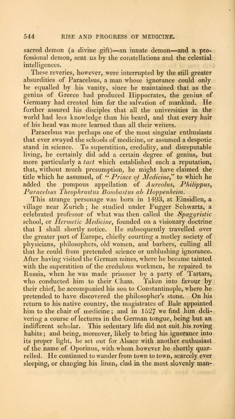 sacred demon (a divine gift)—an innate demon—and a pro- fessional demon, sent us by the constellations and the celestial intelligences. These reveries, however, were interrupted by the still greater absurdities of Paracelsus, a man whose ignorance could only be equalled by his vanity, since he maintained that as the genius of Greece had produced Hippocrates, the genius of Germany had created him for the salvation of mankind. He further assured his disciples that all the universities in the world had less knowledge than his beard, and that every hair of his head was more learned than all their writers. Paracelsus was perhaps one of the most singular enthusiasts that ever swayed the schools of medicine, or assumed a despotic stand in science. To superstition, credulity, and disreputable living, he certainly did add a certain degree of genius, but more particularly a tact which established such a reputation, that, without much presumption, he might have claimed the title which he assumed, of  Prince of Medicine to which he added the pompous appellation of Aureolas, Philippus, Paracelsus Theophrastiis Bombast us ah Hoppenheim. This strange personage was born in 1493, at Einsidlen, a village near Zurich; he studied under Fugger Schwartz, a celebrated professor of what was then called the Spaguristic school, or Hermetic Medicine, founded on a visionary doctrine that I shall shortly notice. He subsequently travelled over the greater part of Europe, chiefly courting a motley society of physicians, philosophers, old women, and barbers, culling all that he could from pretended science or unblushing ignorance. After having visited the German mines, where he became tainted with the superstition of the credulous workmen, he repaired to Russia, when he was made prisoner by a party of Tartars, who conducted him to their Cham. Taken into favour by their chief, he accompanied his son to Constantinople, where he pretended to have discovered the philosopher's stone. On his return to his native country, the magistrates of Bale appointed him to the chair of medicine; and in 1627 we find him deli- vering a course of lectures in the German tongue, being but an indifferent scholar. This sedentary life did not suit his roving habits; and being, moreover, likely to bring his ignorance into its proper light, he set out for Alsace with another enthusiast of the name of Oporinus, with whom however he shortly quar- relled. He continued to wander from town to town, scarcely ever sleeping, or changing his linen, clad in the most slovenly man-