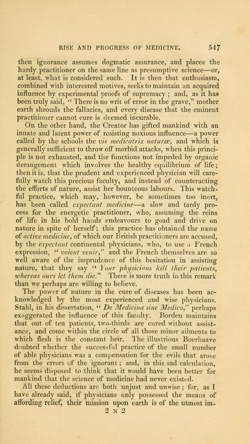 then ignorance assumes dogmatic assurance, and places the hardy practitioner on the same line as presumptive science—or, at least, what is considered such. It is then that enthusiasm, combined with interested motives, seeks to maintain an acquired influence by experimental proofs of supremacy ; and, as it has been truly said,  There is no writ of error in the grave, mother earth shrouds the fallacies, and every disease that the eminent practitioner cannot cure is deemed incurable. On the other hand, the Creator has gifted mankind with an innate and latent power of resisting noxious influence—a power called by the schools the vis medicatrix naturce, and which is generally sufficient to throw off morbid attacks, when this princi- ple is not exhausted, and the functions not impeded by organic derangement which involves the healthy equilibrium of life; then it is, that the prudent and experienced physician will care- fully watch this precious faculty, and instead of counteracting the efforts of nature, assist her bounteous labours. This watch- ful practice, which may, however, be sometimes too inert, has been called expectant medicine—a slow and tardy pro- cess for the energetic practitioner, who, assuming the reins of life in his bold hands endeavours to goad and drive on nature in spite of herself; this practice has obtained the name of active medicine, of which our British practitioners are accused, by the expectant continental physicians, who, to use a French expression,  voient veuir, and the French themselves are so well aware of the imprudence of this hesitation in assisting nature, that they say  Your physicians kill their patients, whereas ours let them die.'' There is more truth in this remark than we perhaps are willing to believe. The power of nature in the cure of diseases has been ac- knowledged by the most experienced and wise physicians. Stahl, in his dissertation,  De Medicina sine Medico perhaps exaggerated the influence of this faculty. Bordeu maintains that out of ten patients, two-thirds are cured without assist- ance, and come within the circle of all those minor ailments to which flesh is the constant heir. The illustrious Boerhaave doubted whether the successful practice of the small number of able physicians was a compensation for the evils that arose from the errors of the ignorant; and, in this sad calculation, he seems disposed to think that it would have been better for mankind that the science of medicine had never existed. All these deductions are both unjust and unwise ; for, as I have already said, if physicians only possessed the means of affording relief, their mission upon earth is of the utmost im- 2 n 2