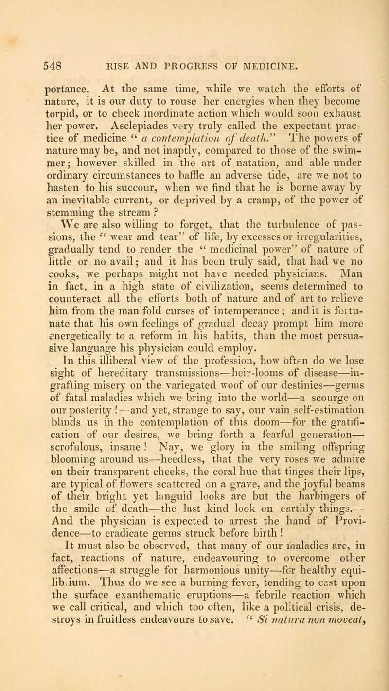 portance. At the same time, while we watch the efforts of nature, it is our duty to rouse her energies when they become torpid, or to check inordinate action which would soon exhaust her power. Asclepiades very truly called the expectant prac- tice of medicine  a contemplation of death. The powers of nature may be, and not inaptly, compared to those of the swim- mer ; however skilled in the art of natation, and able under ordinary circumstances to baffle an adverse tide, are we not to hasten to his succour, when we find that he is borne away by an inevitable current, or deprived by a cramp, of the power of stemming the stream ? We are also willing to forget, that the turbulence of pas- sions, the  wear and tear of life, by excesses or irregularities, gradually tend to render the  medicinal power of nature of little or no avail; and it has been truly said, that had we no cooks, we perhaps might not have needed physicians. Man in fact, in a high state of civilization, seems determined to counteract all the efforts both of nature and of art to relieve him from the manifold curses of intemperance; and it is fortu- nate that his own feelings of gradual decay prompt him more energetically to a reform in his habits, than the most persua- sive language his physician could employ. In this illiberal view of the profession, how often do we lose sight of hereditary transmissions—heir-looms of disease—in- grafting misery on the variegated woof of our destinies—germs of fatal maladies which we brinsr into the world—a scourge on our posterity !—and yet, strange to say, our vain self-estimation blinds us in the contemplation of this doom—for the gratifi- cation of our desires, we bring forth a fearful generation— scrofulous, insane ! Nay, we glory in the smiling offspring blooming around us—heedless, that the very roses we admire on their transparent cheeks, the coral hue that tinges their lips, are typical of flowers scattered on a grave, and the joyful beams of their bright yet languid looks are but the harbingers of the smile of death—the last kind look on earthly things.— And the physician is expected to arrest the hand of Provi- dence—to eradicate germs struck before birth! It must also be observed, that many of our maladies are, in fact, reactions of nature, endeavouring to overcome other affections—a struggle for harmonious unity—for healthy equi- lib;ium. Thus do we see a burning fever, tending to cast upon the surface exanthematic eruptions—a febrile reaction which we call critical, and which too often, like a political crisis, de- stroys in fruitless endeavours to save.  Si nattira non moveat,
