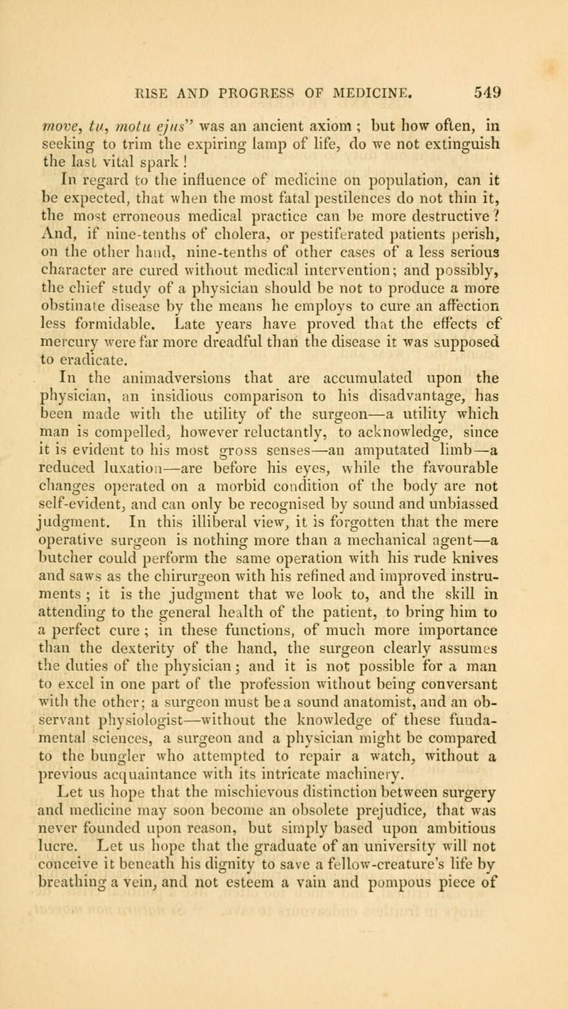 move, tu, motu ejus'' was an ancient axiom ; but how often, in seeking to trim the expiring lamp of life, do we not extinguish the last vital spark ! In regard to the influence of medicine on population, can it be expected, that when the most fatal pestilences do not thin it, the most erroneous medical practice can be more destructive ? And, if nine-tenths of cholera, or pestiferated patients perish, on the other hand, nine-tenths of other cases of a less serious character are cured without medical intervention; and possibly, the chief study of a physician should be not to produce a more obstinate disease by the means he employs to cure an affection less formidable. Late years have proved that the effects of mercury were far more dreadful than the disease it was supposed to eradicate. In the animadversions that are accumulated upon the physician, an insidious comparison to his disadvantage, has been made with the utility of the surgeon—a utility which man is compelled, however reluctantly, to acknowledge, since it is evident to his most gross senses—an amputated limb—a reduced luxation—are before his eyes, while the favourable changes operated on a morbid condition of the body are not self-evident, and can only be recognised by sound and unbiassed judgment. In this illiberal view, it is forgotten that the mere operative surgeon is nothing more than a mechanical agent—a butcher could perform the same operation with his rude knives and saws as the chirurgeon with his refined and improved instru- ments ; it is the judgment that we look to, and the skill in attending to the general health of the patient, to bring him to a perfect cure ; in these functions, of much more importance than the dexterity of the hand, the surgeon clearly assumes the duties of the physician; and it is not possible for a man to excel in one part of the profession without being conversant with the other; a surgeon must be a sound anatomist, and an ob- servant physiologist—without the knowledge of these funda- mental sciences, a surgeon and a physician might be compared to the bungler who attempted to repair a watch., without a previous acquaintance with its intricate machinery. Let us hope that the mischievous distinction between surgery and medicine may soon become an obsolete prejudice, that was never founded upon reason, but simply based upon ambitious lucre. Let us hope that the graduate of an university will not conceive it beneath his dignity to save a fellow-creature's life by breathing a vein, and not esteem a vain and pompous piece of