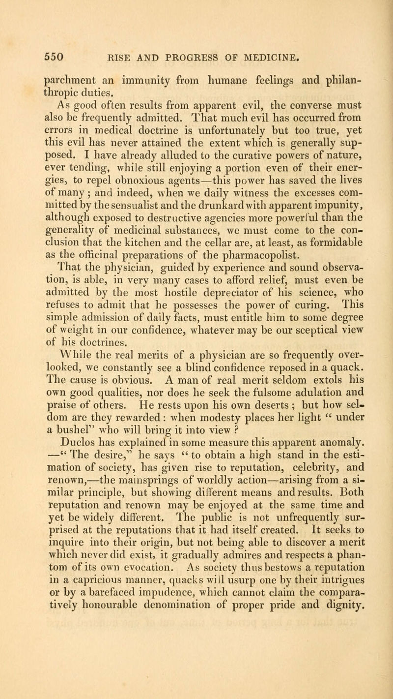parchment an immunity from humane feelings and philan- thropic duties. As good often results from apparent evil, the converse must also be frequently admitted. That much evil has occurred from errors in medical doctrine is unfortunately but too true, yet this evil has never attained the extent which is generally sup- posed. I have already alluded to the curative powers of nature, ever tending, while still enjoying a portion even of their ener- gies, to repel obnoxious agents—this power has saved the lives of many; and indeed, when we daily witness the excesses com- mitted by the sensualist and the drunkard with apparent impunity, although exposed to destructive agencies more powerful than the generality of medicinal substances, we must come to the con- clusion that the kitchen and the cellar are, at least, as formidable as the officinal preparations of the pharmacopolist. That the physician, guided by experience and sound observa- tion, is able, in very many cases to afford relief, must even be admitted by the most hostile depredator of his science, who refuses to admit that he possesses the power of curing. This simple admission of daily facts, must entitle him to some degree of weight in our confidence, whatever may be our sceptical view of his doctrines. While the real merits of a physician are so frequently over- looked, we constantly see a blind confidence reposed in a quack. The cause is obvious. A man of real merit seldom extols his own good qualities, nor does he seek the fulsome adulation and praise of others. He rests upon his own deserts ; but how sel- dom are they rewarded: when modesty places her light  under a bushel1' who will bring it into view ? Duclos has explained in some measure this apparent anomaly. — The desire,vi he says  to obtain a high stand in the esti- mation of society, has given rise to reputation, celebrity, and renown,—the mainsprings of worldly action—arising from a si- milar principle, but showing different means and results. Both reputation and renown may be enjoyed at the same time and yet be widely different. The public is not unfrequently sur- prised at the reputations that it had itself created. It seeks to inquire into their origin, but not being able to discover a merit which never did exist, it gradually admires and respects a phan- tom of its own evocation. As society thus bestows a reputation in a capricious manner, quacks will usurp one by their intrigues or by a barefaced impudence, which cannot claim the compara- tively honourable denomination of proper pride and dignity.