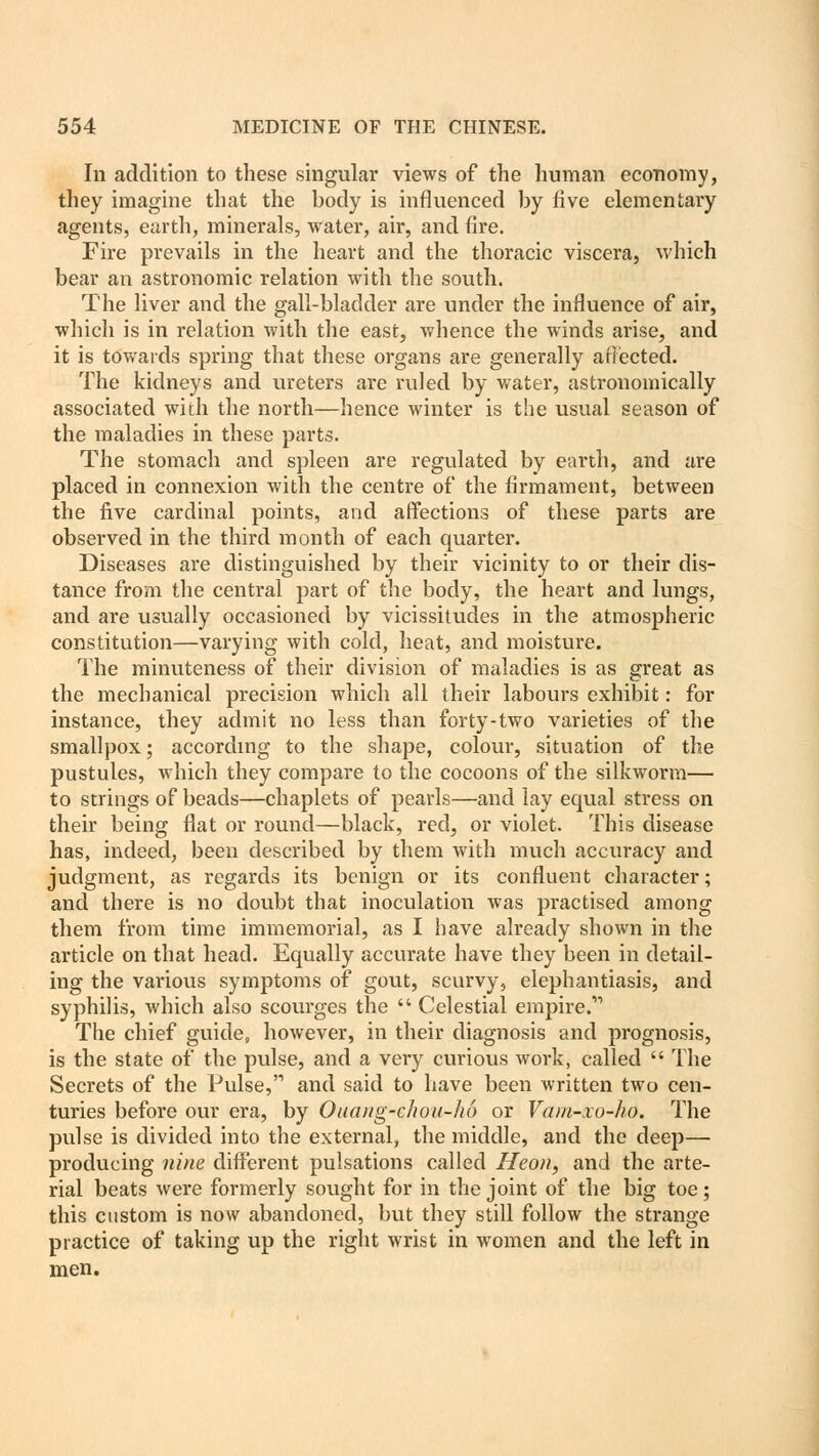 In addition to these singular views of the human economy, they imagine that the body is influenced by five elementary agents, earth, minerals, water, air, and fire. Fire prevails in the heart and the thoracic viscera, which bear an astronomic relation with the south. The liver and the gall-bladder are under the influence of air, which is in relation with the east, whence the winds arise, and it is towards spring that these organs are generally affected. The kidneys and ureters are ruled by water, astronomically associated with the north—hence winter is the usual season of the maladies in these parts. The stomach and spleen are regulated by earth, and are placed in connexion with the centre of the firmament, between the five cardinal points, and affections of these parts are observed in the third month of each quarter. Diseases are distinguished by their vicinity to or their dis- tance from the central part of the body, the heart and lungs, and are usually occasioned by vicissitudes in the atmospheric constitution—varying with cold, heat, and moisture. The minuteness of their division of maladies is as great as the mechanical precision which all their labours exhibit: for instance, they admit no less than forty-two varieties of the smallpox; according to the shape, colour, situation of the pustules, which they compare to the cocoons of the silkworm— to strings of beads—chaplets of pearls—and lay equal stress on their being flat or round—black, red^ or violet. This disease has, indeed, been described by them with much accuracy and judgment, as regards its benign or its confluent character; and there is no doubt that inoculation was practised among them from time immemorial, as I have already shown in the article on that head. Equally accurate have they been in detail- ing the vaiious symptoms of gout, scurvy, elephantiasis, and syphilis, which also scourges the  Celestial empire.v> The chief guide, however, in their diagnosis and prognosis, is the state of the pulse, and a very curious work, called  The Secrets of the Pulse, and said to have been written two cen- turies before our era, by Ouang-c/iou-hu or Vam-xo-ho. The pulse is divided into the external, the middle, and the deep— producing nine different pulsations called Heon, and the arte- rial beats were formerly sought for in the joint of the big toe; this custom is now abandoned, but they still follow the strange practice of taking up the right wrist in women and the left in men.