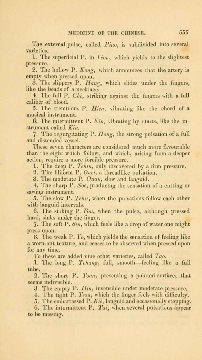 The external pulse, called Piao, is subdivided into several varieties. 1. The superficial P. in Ftou, which yields to the slightest pressure. 2. The hollow Pe Kong, which announces that the artery is empty when pressed upon. 3. The slippery P. Hang, which slides under the fingers, like the beads of a necklace. 4. The full P. Che, striking against the fingers with a full caliber of blood. 5. The tremulous P. Hi en, vibrating like the chord of a musical instrument. C. The intermittent P. Kin, vibrating by starts, like the in- strument called Kin. 7- The regurgitating P. Hong, the strong pulsation of a full and distended vessel. These seven characters are considered much more favourable than the eight which follow, and which, arising from a deeper action, require a more forcible pressure. 1. The deep P. Tehin, only discovered by a firm pressure. 2. The filiform P. Onei, a threadlike pulsation. 3. The moderate P. Ouan, slow and languid. 4. The sharp P. Soe, producing the sensation of a cutting or sawing instrument. 5. The slow P. Tehis, when the pulsations follow each other with languid intervals. 6. The sinking P. Fou, when the pulse, although pressed hard, sinks under the finger. 7- The soft P. Sin, which feels like a drop of water one might press upon. 8. The weak P. Yo, which yields the sensation of feeling like a worn-out texture, and ceases to be observed when pressed upon for any time. To these are added nine other varieties, called Tao. 1. The long P. Tehang, full, smooth—feeling like a full tube. 2. The short P. Toan, presenting a pointed surface, that seems indivisible. 3. The empty P. llin, insensible under moderate pressure. 4. The tight P. Tsoti, which the (inger ft els with difficulty. 5. The embai'rassed P. Kie, languid and occasionally stopping. G. The intermittent P. Tui, when several pulsations appear to be missing.