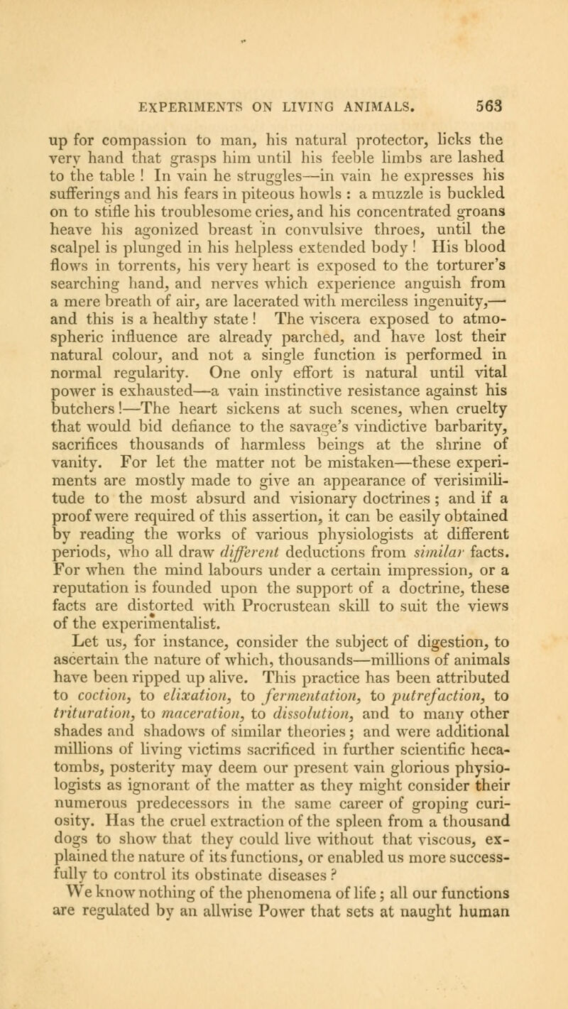 up for compassion to man, his natural protector, licks the very hand that grasps him until his feeble limbs are lashed to the table ! In vain he struggles—in vain he expresses his sufferings and his fears in piteous howls : a muzzle is buckled on to stifle his troublesome cries, and his concentrated groans heave his agonized breast in convulsive throes, until the scalpel is plunged in his helpless extended body ! His blood flows in torrents, his very heart is exposed to the torturer's searching hand, and nerves which experience anguish from a mere breath of air, are lacerated with merciless ingenuity,— and this is a healthy state ! The viscera exposed to atmo- spheric influence are already parched, and have lost their natural colour, and not a single function is performed in normal regularity. One only effort is natural until vital power is exhausted—a vain instinctive resistance against his butchers!—The heart sickens at such scenes, when cruelty that would bid defiance to the savage's vindictive barbarity, sacrifices thousands of harmless beings at the shrine of vanity. For let the matter not be mistaken—these experi- ments are mostly made to give an appearance of verisimili- tude to the most absurd and visionary doctrines ; and if a proof were required of this assertion, it can be easily obtained by reading the works of various physiologists at different periods, who all draw different deductions from similar facts. For when the mind labours under a certain impression, or a reputation is founded upon the support of a doctrine, these facts are distorted with Procrustean skill to suit the views of the experimentalist. Let us, for instance, consider the subject of digestion, to ascertain the nature of which, thousands—millions of animals have been ripped up alive. This practice has been attributed to coction, to elixation, to fermentation, to putrefaction, to trituration, to maceration, to dissolution, and to many other shades and shadows of similar theories; and were additional millions of living victims sacrificed in further scientific heca- tombs, posterity may deem our present vain glorious physio- logists as ignorant of the matter as they might consider their numerous predecessors in the same career of groping curi- osity. Has the cruel extraction of the spleen from a thousand dogs to show that they could live without that viscous, ex- plained the nature of its functions, or enabled us more success- fully to control its obstinate diseases ? We know nothing of the phenomena of life; all our functions are regulated by an allwise Power that sets at naught human