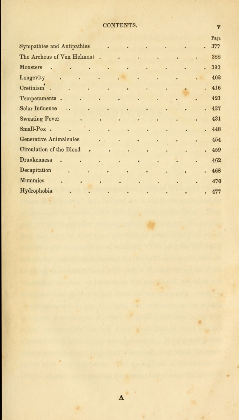 V Page Sympathies and Antipathies .... . 377 The Archeus of Van Helmont .... 388 Monsters ....... . 392 Longevity ...... 402 Cretinism ....... . 416 Temperaments ...... 421 Solar Influence . 427 Sweating Fever ..... 431 Small-Pox . 448 Generative Animalcules .... 454 Circulation of the Blood ..... . 459 Drunkenness ...... 462 Decapitation * . 468 Mummies ...... 470