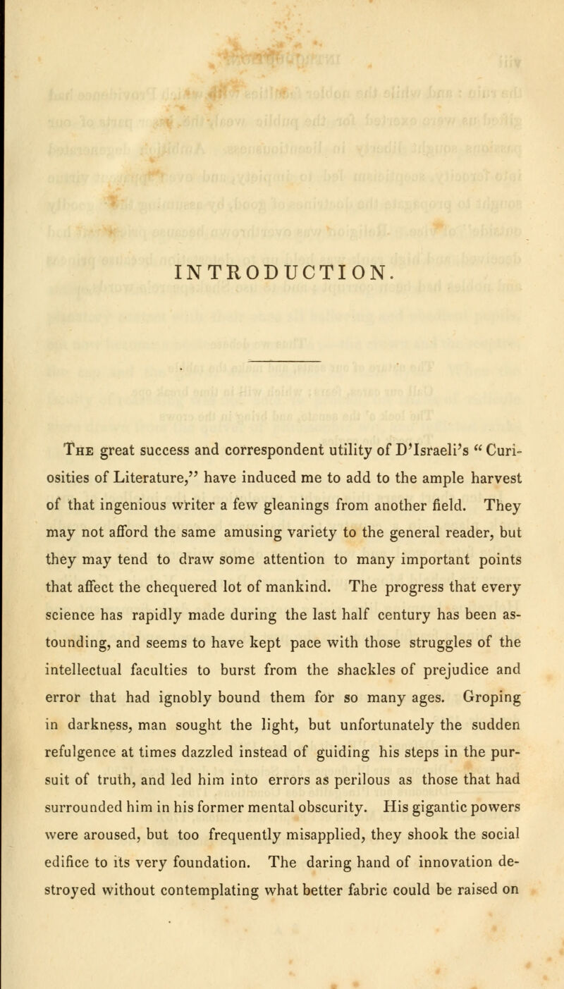 INTRODUCTION. The great success and correspondent utility of Disraeli's  Curi- osities of Literature, have induced me to add to the ample harvest of that ingenious writer a few gleanings from another field. They may not afford the same amusing variety to the general reader, but they may tend to draw some attention to many important points that affect the chequered lot of mankind. The progress that every science has rapidly made during the last half century has been as- tounding, and seems to have kept pace with those struggles of the intellectual faculties to burst from the shackles of prejudice and error that had ignobly bound them for so many ages. Groping in darkness, man sought the light, but unfortunately the sudden refulgence at times dazzled instead of guiding his steps in the pur- suit of truth, and led him into errors as perilous as those that had surrounded him in his former mental obscurity. His gigantic powers were aroused, but too frequently misapplied, they shook the social edifice to its very foundation. The daring hand of innovation de- stroyed without contemplating what better fabric could be raised on