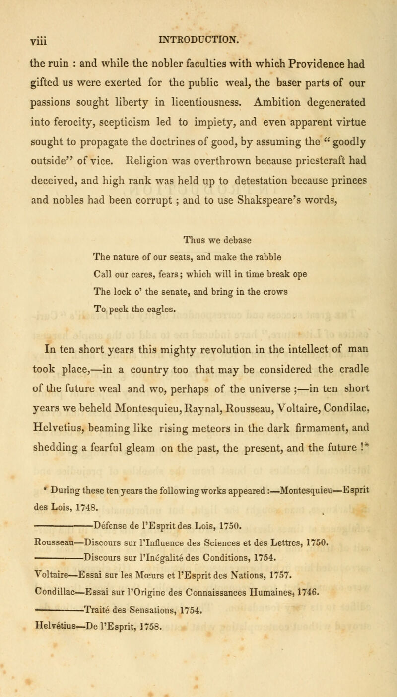 the ruin : and while the nobler faculties with which Providence had gifted us were exerted for the public weal, the baser parts of our passions sought liberty in licentiousness. Ambition degenerated into ferocity, scepticism led to impiety, and even apparent virtue sought to propagate the doctrines of good, by assuming the  goodly outside of vice. Religion was overthrown because priestcraft had deceived, and high rank was held up to detestation because princes and nobles had been corrupt ; and to use Shakspeare's words, Thus we debase The nature of our seats, and make the rabble Call our cares, fears; which will in time break ope The lock o' the senate, and bring in the crows To peck the eagles. In ten short years this mighty revolution in the intellect of man took place,—in a country too that may be considered the cradle of the future weal and wo, perhaps of the universe ;—in ten short years we beheld Montesquieu, Raynal, Rousseau, Voltaire, Condilac, Helvetius, beaming like rising meteors in the dark firmament, and shedding a fearful gleam on the past, the present, and the future !* * During these ten years the following works appeared:—Montesquieu—Esprit des Lois, 1748. Defense de l'Espritdes Lois, 1750. Rousseau—Discours sur l'Influence des Sciences et des Lettres, 1750. Discours sur l'Inegalite des Conditions, 1754. Voltaire—Essai sur les Mceurs et l'Espritdes Nations, 1757. Condillac—Essai sur l'Origine des Connaissances Humaines, 1746. Traite des Sensations, 1754. Helvetius—De l'Esprit, 1758.