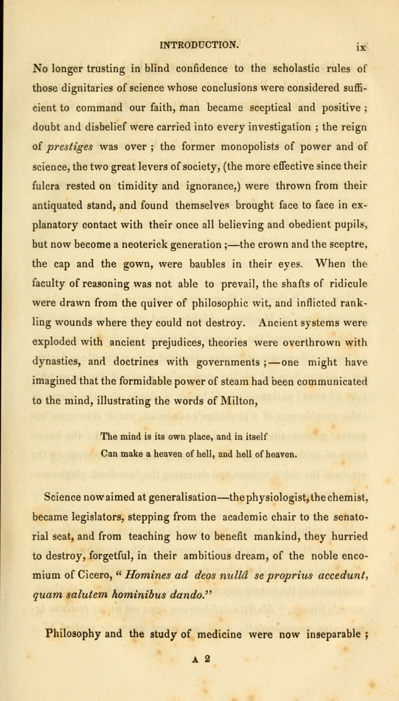 No longer trusting in blind confidence to the scholastic rules of those dignitaries of science whose conclusions were considered suffi- cient to command our faith, man became sceptical and positive ; doubt and disbelief were carried into every investigation ; the reign of prestiges was over ; the former monopolists of power and of science, the two great levers of society, (the more effective since their fulcra rested on timidity and ignorance,) were thrown from their antiquated stand, and found themselves brought face to face in ex- planatory contact with their once all believing and obedient pupils, but now become a neoterick generation ;—the crown and the sceptre, the cap and the gown, were baubles in their eyes. When the faculty of reasoning was not able to prevail, the shafts of ridicule were drawn from the quiver of philosophic wit, and inflicted rank- ling wounds where they could not destroy. Ancient systems were exploded with ancient prejudices, theories were overthrown with dynasties, and doctrines with governments ; — one might have imagined that the formidable power of steam had been communicated to the mind, illustrating the words of Milton, The mind is its own place, and in itself Can make a heaven of hell, and hell of heaven. Science now aimed at generalisation—the physiologist, the chemist, became legislators, stepping from the academic chair to the senato- rial seat, and from teaching how to benefit mankind, they hurried to destroy, forgetful, in their ambitious dream, of the noble enco- mium of Cicero,  Homines ad deos nulld se proprius accedunt, quam salutem hominibus dando. Philosophy and the study of medicine were now inseparable ; A 2
