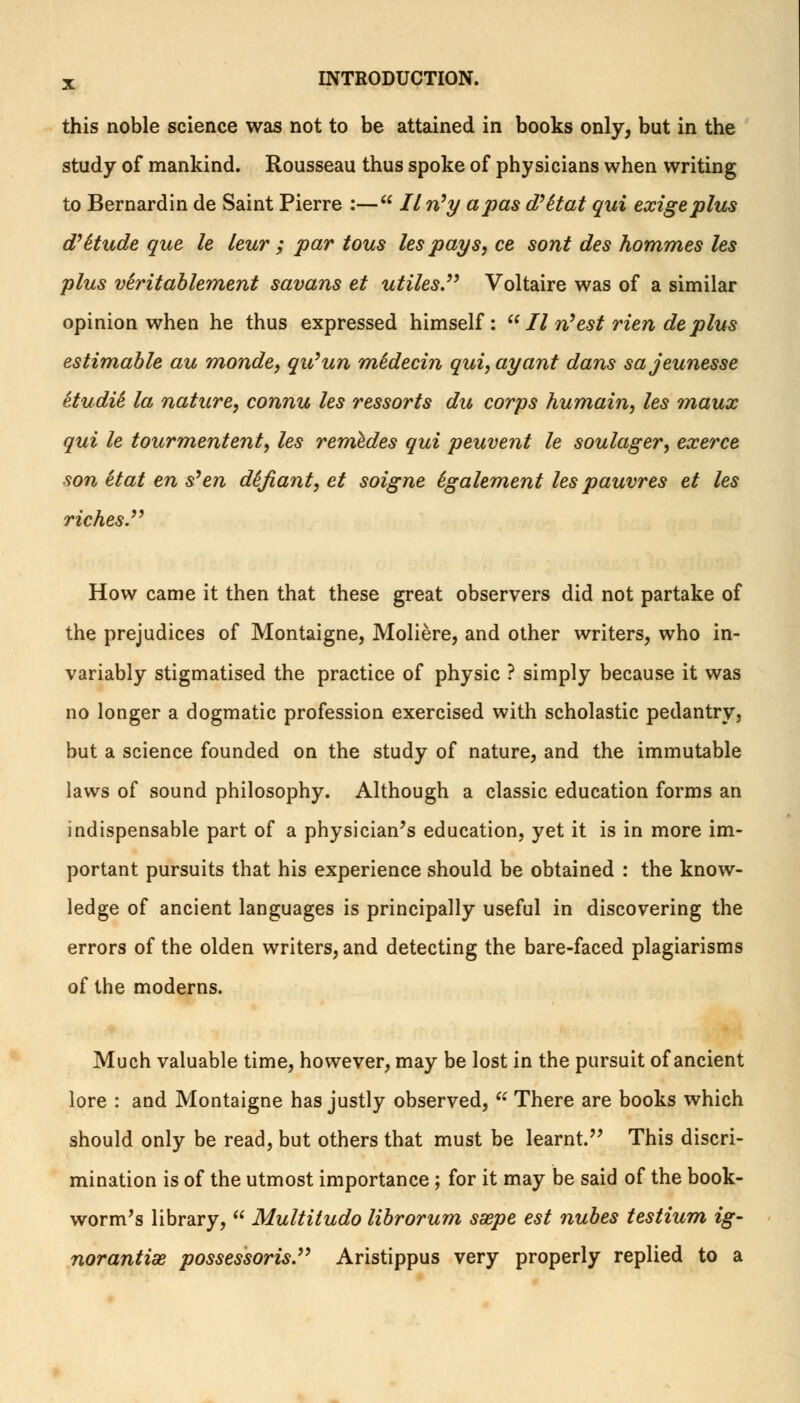 this noble science was not to be attained in books only, but in the study of mankind. Rousseau thus spoke of physicians when writing to Bernardin de Saint Pierre :— Iln'y a pas d'Stat qui exigeplus d'&tude que le leur ; par tous les pays, ce sont des hommes Us plus viritablement savans et utiles. Voltaire was of a similar opinion when he thus expressed himself:  II rtest rien de plus estimable au monde, qu'un midecin qui, ay ant dans sajeunesse etudiS la nature, connu les ressorts du corps humain, les maux qui le tourmentent, les reniedes qui peuvent le soulager, exerce son et at en s^ en defiant, et soigne Sgalement les pauvres et les riches. How came it then that these great observers did not partake of the prejudices of Montaigne, Moliere, and other writers, who in- variably stigmatised the practice of physic ? simply because it was no longer a dogmatic profession exercised with scholastic pedantry, but a science founded on the study of nature, and the immutable laws of sound philosophy. Although a classic education forms an indispensable part of a physician's education, yet it is in more im- portant pursuits that his experience should be obtained : the know- ledge of ancient languages is principally useful in discovering the errors of the olden writers, and detecting the bare-faced plagiarisms of the moderns. Much valuable time, however, may be lost in the pursuit of ancient lore : and Montaigne has justly observed, u There are books which should only be read, but others that must be learnt. This discri- mination is of the utmost importance; for it may be said of the book- worm's library,  Multitudo librorum ssepe est nubes testium ig~ norantiae possessoris. Aristippus very properly replied to a