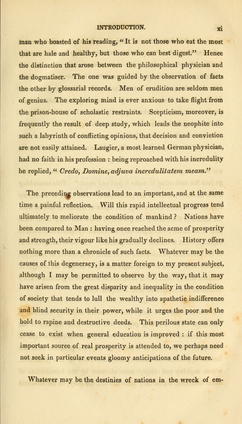 man who boasted of his reading,  It is not those who eat the most that are hale and healthy, but those who can best digest/' Hence the distinction that arose between the philosophical physician and the dogmatiser. The one was guided by the observation of facts the other by glossarial records. Men of erudition are seldom men of genius. The exploring mind is ever anxious to take flight from the prison-house of scholastic restraints. Scepticism, moreover, is frequently the result of deep study, which leads the neophite into such a labyrinth of conflicting opinions, that decision and conviction are not easily attained. Laugier, a most learned German physician, had no faith in his profession : being reproached with his incredulity he replied,  Credo, Domine, adjuva incredulitatem meam. The preceding observations lead to an important, and at the same time a painful reflection. Will this rapid intellectual progress tend ultimately to meliorate the condition of mankind ? Nations have been compared to Man : having once reached the acme of prosperity and strength, their vigour like his gradually declines. History offers nothing more than a chronicle of such facts. Whatever may be the causes of this degeneracy, is a matter foreign to my present subject, although I may be permitted to observe by the way, that it may have arisen from the great disparity and inequality in the condition of society that tends to lull the wealthy into apathetic indifference and blind security in their power, while it urges the poor and the bold to rapine and destructive deeds. This perilous state can only cease to exist when general education is improved : if this most important source of real prosperity is attended to, we perhaps need not seek in particular events gloomy anticipations of the future. Whatever may be the destinies of nations in the wreck of em-