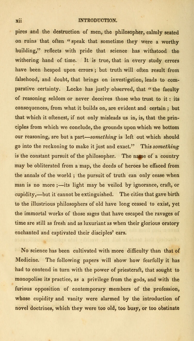 pires and the destruction of men, the philosopher, calmly seated on ruins that often speak that sometime they were a worthy building, reflects with pride that science has withstood the withering hand of time. It is true, that in every study errors have been heaped upon errors ; but truth will often result from falsehood, and doubt, that brings on investigation, leads to com- parative certainty. Locke has justly observed, that  the faculty of reasoning seldom or never deceives those who trust to it : its consequences, from what it builds on, are evident and certain ; but that which it oftenest, if not only misleads us in, is, that the prin- ciples from which we conclude, the grounds upon which we bottom our reasoning, are but a part—something is left out which should go into the reckoning to make it just and exact. This something is the constant pursuit of the philosopher. The nagae of a country may be obliterated from a map, the deeds of heroes be effaced from the annals of the world ; the pursuit of truth can only cease when man is no more ;—its light may be veiled by ignorance, craft, or cupidity,—but it cannot be extinguished. The cities that gave birth to the illustrious philosophers of old have long ceased to exist, yet the immortal works of those sages that have escaped the ravages of time are still as fresh and as luxuriant as when their glorious oratory enchanted and captivated their disciples' ears. No science has been cultivated with more difficulty than that of Medicine. The following papers will show how fearfully it has had to contend in turn with the power of priestcraft, that sought to monopolise its practice, as a privilege from the gods, and with the furious opposition of contemporary members of the profession, whose cupidity and vanity were alarmed by the introduction of novel doctrines, which they were too old, too busy, or too obstinate