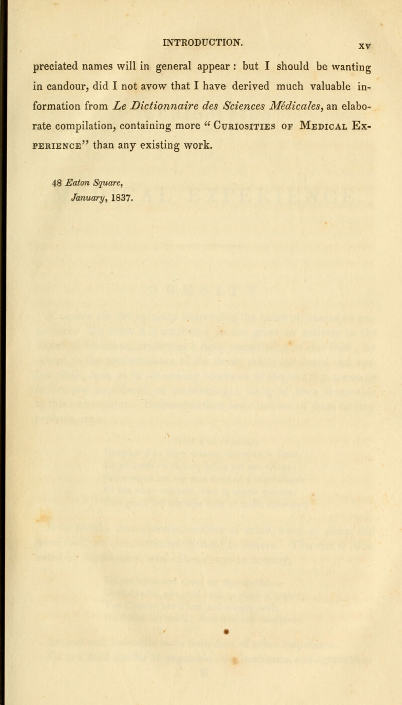 predated names will in general appear : but I should be wanting in candour, did I not avow that I have derived much valuable in- formation from Le Dictionnaire des Sciences Medicales, an elabo- rate compilation, containing more  Curiosities of Medical Ex- perience than any existing work. 48 Eaton Square, January, 1837.