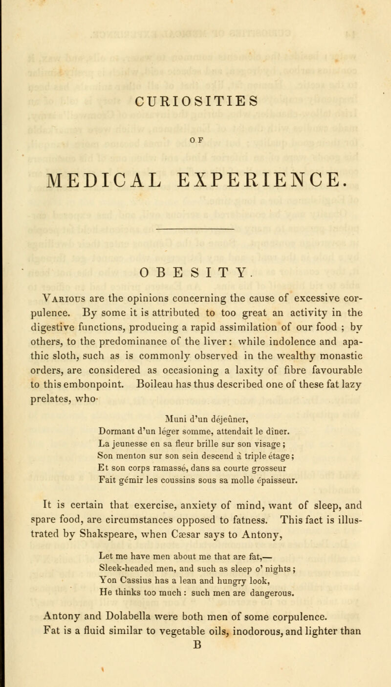 CURIOSITIES or MEDICAL EXPERIENCE OBESITY Various are the opinions concerning the cause of excessive cor- pulence. By some it is attributed to too great an activity in the digestive functions, producing a rapid assimilation of our food ; by others, to the predominance of the liver: while indolence and apa- thic sloth, such as is commonly observed in the wealthy monastic orders, are considered as occasioning a laxity of fibre favourable to this embonpoint. Boileau has thus described one of these fat lazy prelates, who- Muni d'un dejeuner, Dormant d'un leger somme, attendait le diner. La jeunesse en sa fleur brille sur son visage; Son menton sur son sein descend a triple etage; Et son corps ramasse, dans sa courte grosseur Fait gemir les coussins sous sa raolle epaisseur. It is certain that exercise, anxiety of mind, want of sleep, and spare food, are circumstances opposed to fatness. This fact is illus- trated by Shakspeare, when Caesar says to Antony, Let me have men about me that are fat,— Sleek-headed men, and such as sleep o' nights; Yon Cassius has a lean and hungry look, He thinks too much : such men are dangerous. Antony and Dolabella were both men of some corpulence. Fat is a fluid similar to vegetable oils, inodorous, and lighter than B