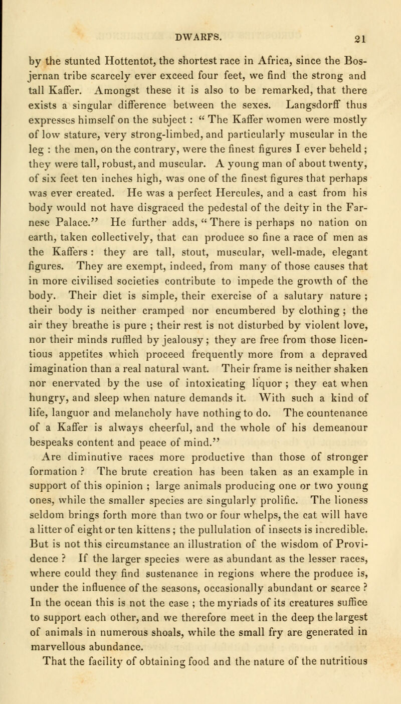 by the stunted Hottentot, the shortest race in Africa, since the Bos- jernan tribe scarcely ever exceed four feet, we find the strong and tall Kaffer. Amongst these it is also to be remarked, that there exists a singular difference between the sexes. Langsdorff thus expresses himself on the subject :  The Kaffer women were mostly of low stature, very strong-limbed, and particularly muscular in the leg : the men, on the contrary, were the finest figures I ever beheld ; they were tall, robust, and muscular. A young man of about twenty, of six feet ten inches high, was one of the finest figures that perhaps was ever created. He was a perfect Hercules, and a cast from his body would not have disgraced the pedestal of the deity in the Far- nese Palace. He further adds,  There is perhaps no nation on earth, taken collectively, that can produce so fine a race of men as the Kaffers : they are tall, stout, muscular, well-made, elegant figures. They are exempt, indeed, from many of those causes that in more civilised societies contribute to impede the growth of the body. Their diet is simple, their exercise of a salutary nature ; their body is neither cramped nor encumbered by clothing ; the air they breathe is pure ; their rest is not disturbed by violent love, nor their minds ruffled by jealousy; they are free from those licen- tious appetites which proceed frequently more from a depraved imagination than a real natural want. Their frame is neither shaken nor enervated by the use of intoxicating liquor ; they eat when hungry, and sleep when nature demands it. With such a kind of life, languor and melancholy have nothing to do. The countenance of a Kaffer is always cheerful, and the whole of his demeanour bespeaks content and peace of mind. Are diminutive races more productive than those of stronger formation ? The brute creation has been taken as an example in support of this opinion ; large animals producing one or two young ones, while the smaller species are singularly prolific. The lioness seldom brings forth more than two or four whelps, the cat will have a litter of eight or ten kittens ; the pullulation of insects is incredible. But is not this circumstance an illustration of the wisdom of Provi- dence ? If the larger species were as abundant as the lesser races, where could they find sustenance in regions where the produce is, under the influence of the seasons, occasionally abundant or scarce ? In the ocean this is not the case ; the myriads of its creatures suffice to support each other, and we therefore meet in the deep the largest of animals in numerous shoals, while the small fry are generated in marvellous abundance. That the facility of obtaining food and the nature of the nutritious