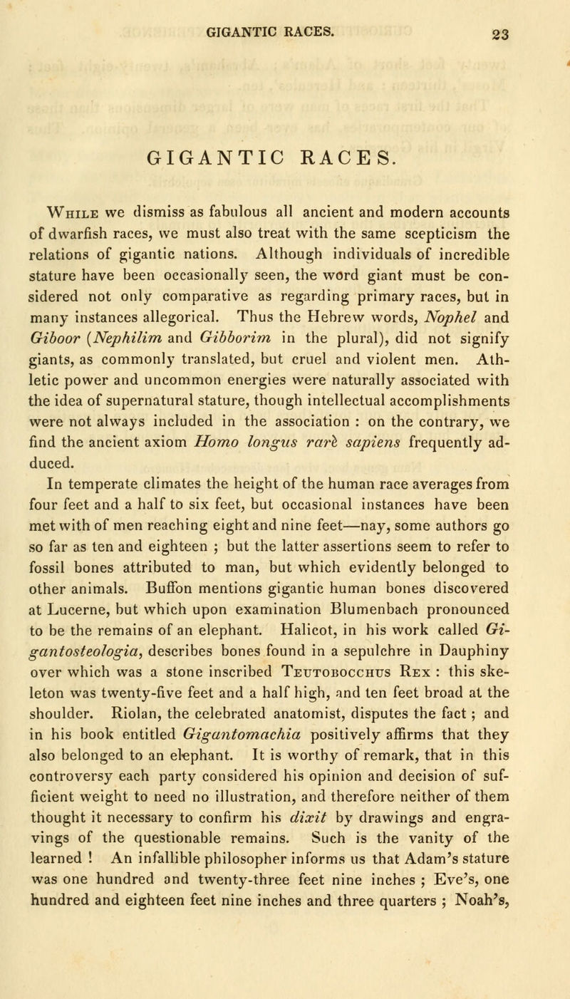 GIGANTIC RACES. While we dismiss as fabulous all ancient and modern accounts of dwarfish races, we must also treat with the same scepticism the relations of gigantic nations. Although individuals of incredible stature have been occasionally seen, the word giant must be con- sidered not only comparative as regarding primary races, but in many instances allegorical. Thus the Hebrew words, Nophel and Giboor {Nephilim and Gibborim in the plural), did not signify giants, as commonly translated, but cruel and violent men. Ath- letic power and uncommon energies were naturally associated with the idea of supernatural stature, though intellectual accomplishments were not always included in the association : on the contrary, we find the ancient axiom Homo longus rare sapiens frequently ad- duced. In temperate climates the height of the human race averages from four feet and a half to six feet, but occasional instances have been met with of men reaching eight and nine feet—nay, some authors go so far as ten and eighteen ; but the latter assertions seem to refer to fossil bones attributed to man, but which evidently belonged to other animals. Buffon mentions gigantic human bones discovered at Lucerne, but which upon examination Blumenbach pronounced to be the remains of an elephant. Halicot, in his work called Gi- gantosteologia, describes bones found in a sepulchre in Dauphiny over which was a stone inscribed Teutobocchus Rex : this ske- leton was twenty-five feet and a half high, and ten feet broad at the shoulder. Riolan, the celebrated anatomist, disputes the fact; and in his book entitled Gigantomachia positively affirms that they also belonged to an elephant. It is worthy of remark, that in this controversy each party considered his opinion and decision of suf- ficient weight to need no illustration, and therefore neither of them thought it necessary to confirm his dixit by drawings and engra- vings of the questionable remains. Such is the vanity of the learned ! An infallible philosopher informs us that Adam's stature was one hundred and twenty-three feet nine inches ; Eve's, one hundred and eighteen feet nine inches and three quarters ; Noah's,