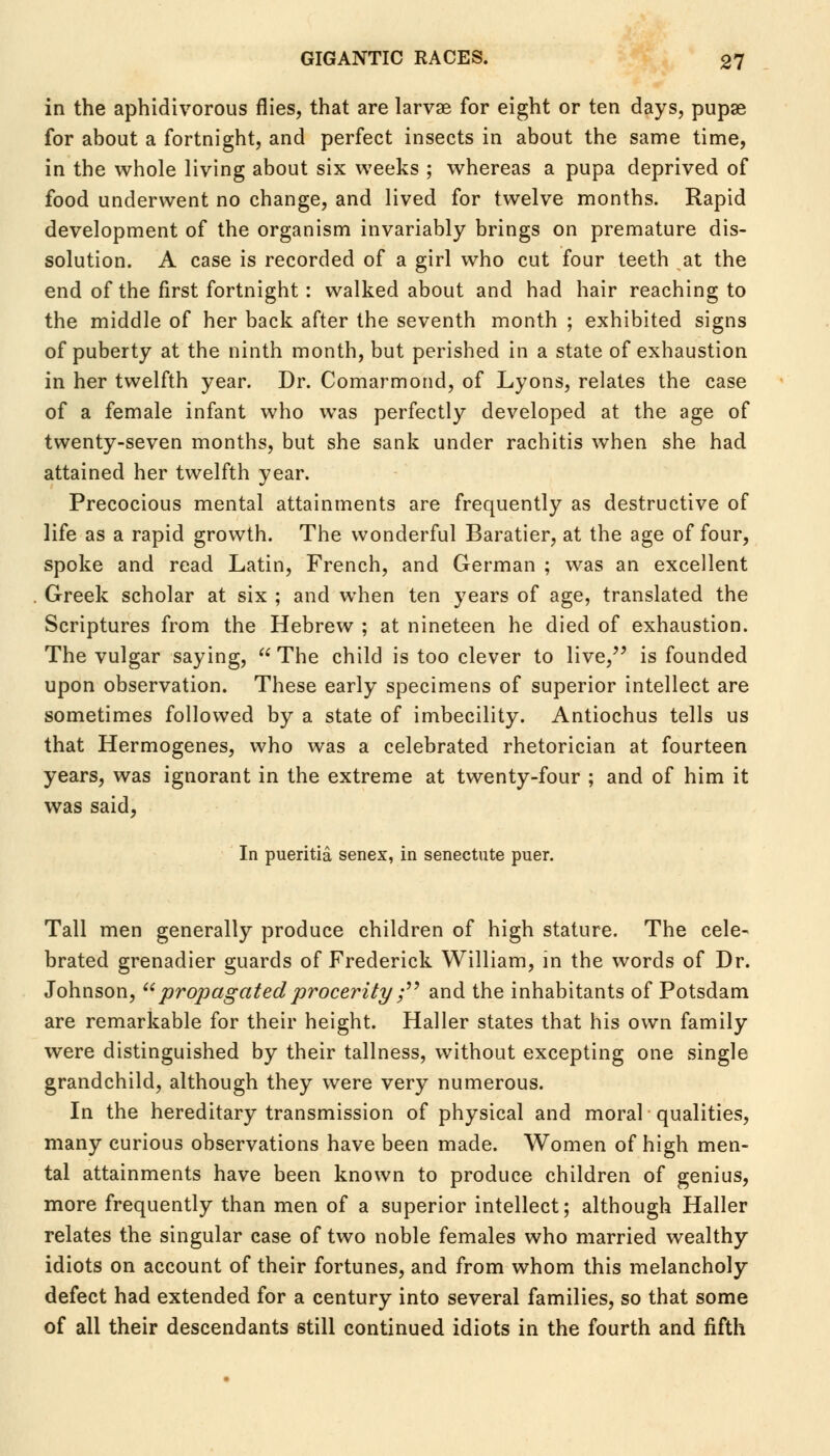 in the aphidivorous flies, that are larvae for eight or ten days, pupae for about a fortnight, and perfect insects in about the same time, in the whole living about six weeks ; whereas a pupa deprived of food underwent no change, and lived for twelve months. Rapid development of the organism invariably brings on premature dis- solution. A case is recorded of a girl who cut four teeth at the end of the first fortnight: walked about and had hair reaching to the middle of her back after the seventh month ; exhibited signs of puberty at the ninth month, but perished in a state of exhaustion in her twelfth year. Dr. Comarmond, of Lyons, relates the case of a female infant who was perfectly developed at the age of twenty-seven months, but she sank under rachitis when she had attained her twelfth year. Precocious mental attainments are frequently as destructive of life as a rapid growth. The wonderful Baratier, at the age of four, spoke and read Latin, French, and German ; was an excellent Greek scholar at six ; and when ten years of age, translated the Scriptures from the Hebrew ; at nineteen he died of exhaustion. The vulgar saying,  The child is too clever to live, is founded upon observation. These early specimens of superior intellect are sometimes followed by a state of imbecility. Antiochus tells us that Hermogenes, who was a celebrated rhetorician at fourteen years, was ignorant in the extreme at twenty-four ; and of him it was said, In pueritia senex, in senectute puer. Tall men generally produce children of high stature. The cele- brated grenadier guards of Frederick William, in the words of Dr. Johnson,  propagated procerity ; and the inhabitants of Potsdam are remarkable for their height. Haller states that his own family were distinguished by their tallness, without excepting one single grandchild, although they were very numerous. In the hereditary transmission of physical and moral qualities, many curious observations have been made. Women of high men- tal attainments have been known to produce children of genius, more frequently than men of a superior intellect; although Haller relates the singular case of two noble females who married wealthy idiots on account of their fortunes, and from whom this melancholy defect had extended for a century into several families, so that some of all their descendants still continued idiots in the fourth and fifth