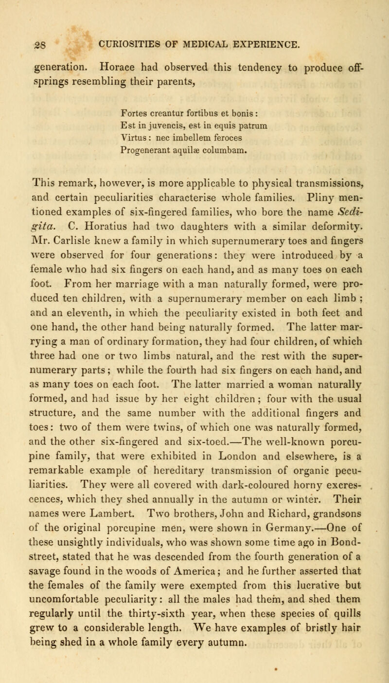 generation. Horace had observed this tendency to produce off- springs resembling their parents, Fortes creantur fortibus et bonis : Est in juvencis, est in equis patrum Virtus : nee imbellem feroces Progenerant aquilae columbam. This remark, however, is more applicable to physical transmissions, and certain peculiarities characterise whole families. Pliny men- tioned examples of six-fingered families, who bore the name Sedi- gita. C. Horatius had two daughters with a similar deformity. Mr. Carlisle knew a family in which supernumerary toes and fingers were observed for four generations: they were introduced by a female who had six fingers on each hand, and as many toes on each foot. From her marriage with a man naturally formed, were pro- duced ten children, with a supernumerary member on each limb ; and an eleventh, in which the peculiarity existed in both feet and one hand, the other hand being naturally formed. The latter mar- rying a man of ordinary formation, they had four children, of which three had one or two limbs natural, and the rest with the super- numerary parts; while the fourth had six fingers on each hand, and as many toes on each foot. The latter married a woman naturally formed, and had issue by her eight children ; four with the usual structure, and the same number with the additional fingers and toes: two of them were twins, of which one was naturally formed, and the other six-fingered and six-toed.—The well-known porcu- pine family, that were exhibited in London and elsewhere, is a remarkable example of hereditary transmission of organic pecu- liarities. They were all covered with dark-coloured horny excres- cences, which they shed annually in the autumn or winter. Their names were Lambert. Two brothers, John and Richard, grandsons of the original porcupine men, were shown in Germany.—One of these unsightly individuals, who was shown some time ago in Bond- street, stated that he was descended from the fourth generation of a savage found in the woods of America; and he further asserted that the females of the family were exempted from this lucrative but uncomfortable peculiarity: all the males had them, and shed them regularly until the thirty-sixth year, when these species of quills grew to a considerable length. We have examples of bristly hair being shed in a whole family every autumn.