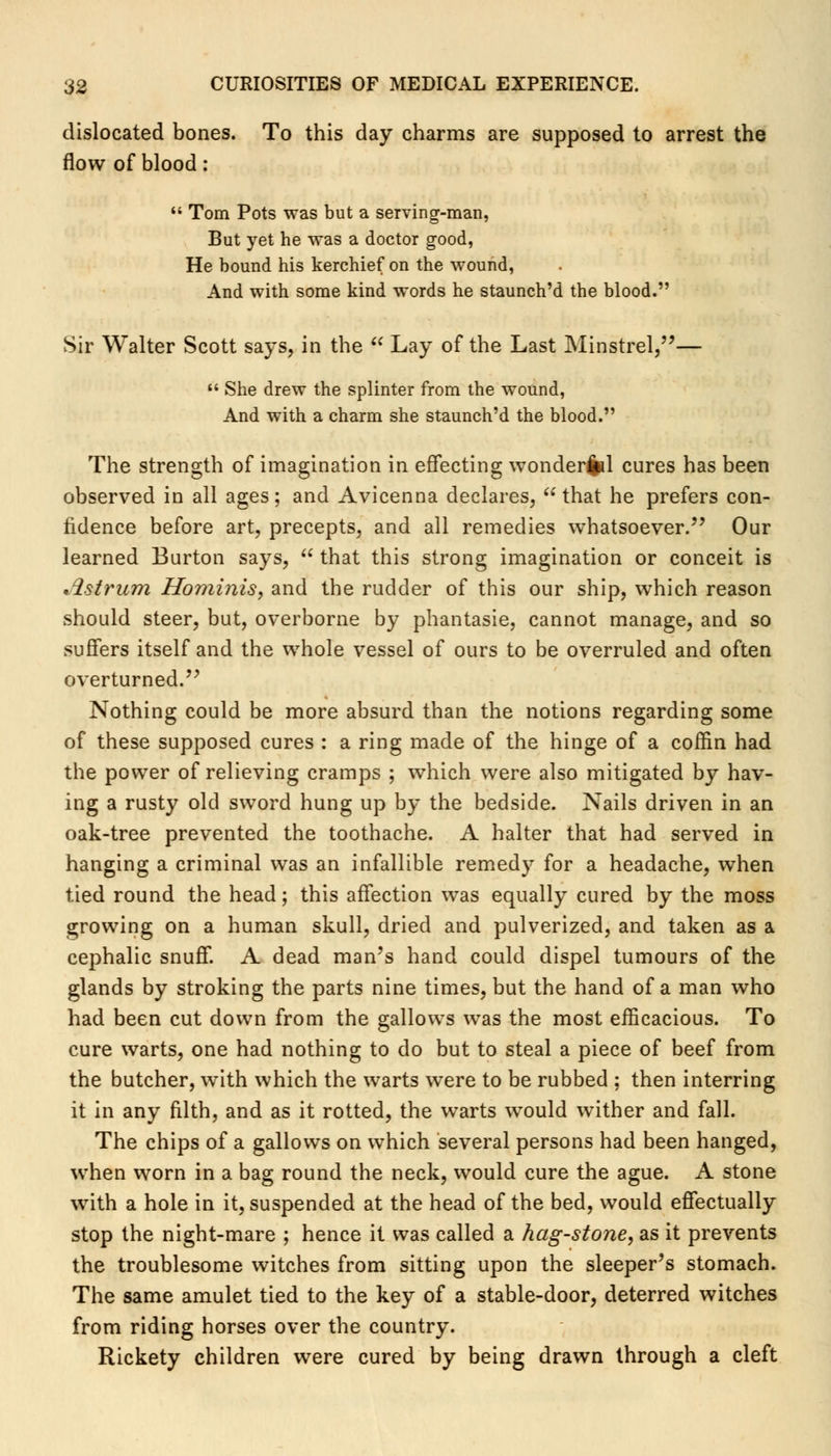 dislocated bones. To this day charms are supposed to arrest the flow of blood: Tom Pots was but a serving-man, But yet he was a doctor good, He bound his kerchief on the wound, And with some kind words he staunch'd the blood. Sir Walter Scott says, in the Lay of the Last Minstrel,— She drew the splinter from the wound, And with a charm she staunch'd the blood. The strength of imagination in effecting wonderfcl cures has been observed in all ages; and Avicenna declares, that he prefers con- fidence before art, precepts, and all remedies whatsoever. Our learned Burton says, that this strong imagination or conceit is listrum Hominis, and the rudder of this our ship, which reason should steer, but, overborne by phantasie, cannot manage, and so suffers itself and the whole vessel of ours to be overruled and often overturned. Nothing could be more absurd than the notions regarding some of these supposed cures : a ring made of the hinge of a coffin had the power of relieving cramps ; which were also mitigated by hav- ing a rusty old sword hung up by the bedside. Nails driven in an oak-tree prevented the toothache. A halter that had served in hanging a criminal was an infallible remedy for a headache, when tied round the head; this affection was equally cured by the moss growing on a human skull, dried and pulverized, and taken as a cephalic snuff. A dead man's hand could dispel tumours of the glands by stroking the parts nine times, but the hand of a man who had been cut down from the gallows was the most efficacious. To cure warts, one had nothing to do but to steal a piece of beef from the butcher, with which the warts were to be rubbed ; then interring it in any filth, and as it rotted, the warts would wither and fall. The chips of a gallows on which several persons had been hanged, when worn in a bag round the neck, would cure the ague. A stone with a hole in it, suspended at the head of the bed, would effectually stop the night-mare ; hence it was called a hag-stone, as it prevents the troublesome witches from sitting upon the sleeper's stomach. The same amulet tied to the key of a stable-door, deterred witches from riding horses over the country. Rickety children were cured by being drawn through a cleft