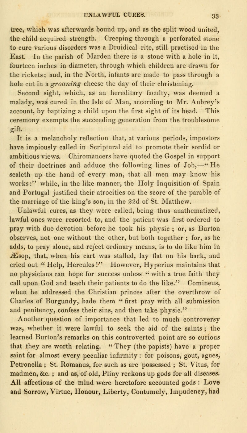 tree, which was afterwards bound up, and as the split wood united, the child acquired strength. Creeping through a perforated stone to cure various disorders was a Druidical rite, still practised in the East. In the parish of Marden there is a stone with a hole in it, fourteen inches in diameter, through which children are drawn for the rickets; and, in the North, infants are made to pass through a hole cut in a groaning cheese the day of their christening. Second sight, which, as an hereditary faculty, was deemed a malady, was1 cured in the Isle of Man, according to Mr. Aubrey's account, by baptizing a child upon the first sight of its head. This ceremony exempts the succeeding generation from the troublesome gift. It is a melancholy reflection that, at various periods, impostors have impiously called in Scriptural aid to promote their sordid or ambitious views. Chiromancers have quoted the Gospel in support of their doctrines and adduce the following lines of Job,— He sealeth up the hand of every man, that all men may know his works: while, in the like manner, the Holy Inquisition of Spain and Portugal justified their atrocities on the score of the parable of the marriage of the king's son, in the 22d of St. Matthew. Unlawful cures, as they were called, being thus anathematized, lawful ones were resorted to, and the patient was first ordered to pray with due devotion before he took his physic ; or, as Burton observes, not one without the other, but both together ; for, as he adds, to pray alone, and reject ordinary means, is to do like him in iEsop, that, when his cart was stalled, lay flat on his back, and cried out Help, Hercules !• However, Hyperius maintains that no physicians can hope for success unless with a true faith they call upon God and teach their patients to do the like. Comineus, when he addressed the Christian princes after the overthrow of Charles of Burgundy, bade them first pray with all submission and penitency, confess their sins, and then take physic. Another question of importance that led to much controversy was, whether it were lawful to seek the aid of the saints ; the learned Burton's remarks on this controverted point are so curious that .they are worth relating. They (the papists) have a proper saint for almost every peculiar infirmity: for poisons, gout, agues, Petronella ; St. Romanus, for such as are possessed ; St. Vitus, for madmen, &c. ; and as, of old, Pliny reckons up gods for all diseases. All affections of the mind were heretofore accounted gods : Love and Sorrow, Virtue, Honour, Liberty, Contumely, Impudency, had