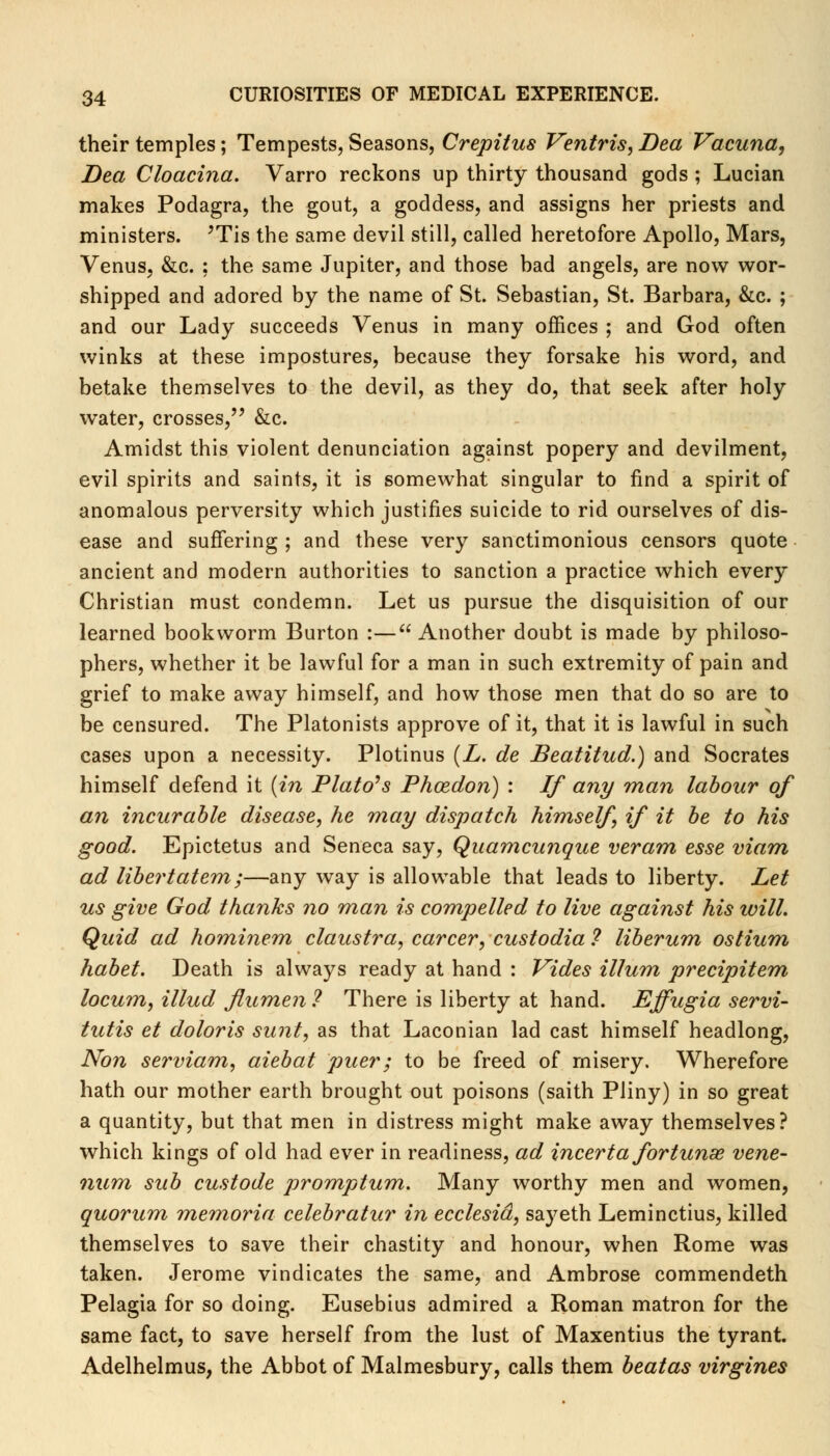 their temples; Tempests, Seasons, Crepitus Ventris, Dea Vacuna, Dea Cloacina. Varro reckons up thirty thousand gods ; Lucian makes Podagra, the gout, a goddess, and assigns her priests and ministers. JTis the same devil still, called heretofore Apollo, Mars, Venus, &c. ; the same Jupiter, and those bad angels, are now wor- shipped and adored by the name of St. Sebastian, St. Barbara, &c. ; and our Lady succeeds Venus in many offices ; and God often winks at these impostures, because they forsake his word, and betake themselves to the devil, as they do, that seek after holy water, crosses, &c. Amidst this violent denunciation against popery and devilment, evil spirits and saints, it is somewhat singular to find a spirit of anomalous perversity which justifies suicide to rid ourselves of dis- ease and suffering ; and these very sanctimonious censors quote ancient and modern authorities to sanction a practice which every Christian must condemn. Let us pursue the disquisition of our learned bookworm Burton :— Another doubt is made by philoso- phers, whether it be lawful for a man in such extremity of pain and grief to make away himself, and how those men that do so are to be censured. The Platonists approve of it, that it is lawful in such cases upon a necessity. Plotinus (L. de Beatitud.) and Socrates himself defend it (in Plato's Phozdon) : If any man labour of an incurable disease, he may dispatch himself if it be to his good. Epictetus and Seneca say, Quamcunque veram esse viam ad libertatem;—any way is allowable that leads to liberty. Let us give God thanks no man is compelled to live against his will. Quid ad hominem claustra, career, custodia ? liberum ostium habet. Death is always ready at hand : Vides ilium precipitem locum, Mud flumen? There is liberty at hand. Effugia servi- tutis et doloris sunt, as that Laconian lad cast himself headlong, Non serviam, aiebat puer; to be freed of misery. Wherefore hath our mother earth brought out poisons (saith Pliny) in so great a quantity, but that men in distress might make away themselves? which kings of old had ever in readiness, ad incerta fortunse vene- num sub custode promptum. Many worthy men and women, quorum memoria celebratur in ecclesid, sayeth Leminctius, killed themselves to save their chastity and honour, when Rome was taken. Jerome vindicates the same, and Ambrose commendeth Pelagia for so doing. Eusebius admired a Roman matron for the same fact, to save herself from the lust of Maxentius the tyrant. Adelhelmus, the Abbot of Malmesbury, calls them beatas virgines