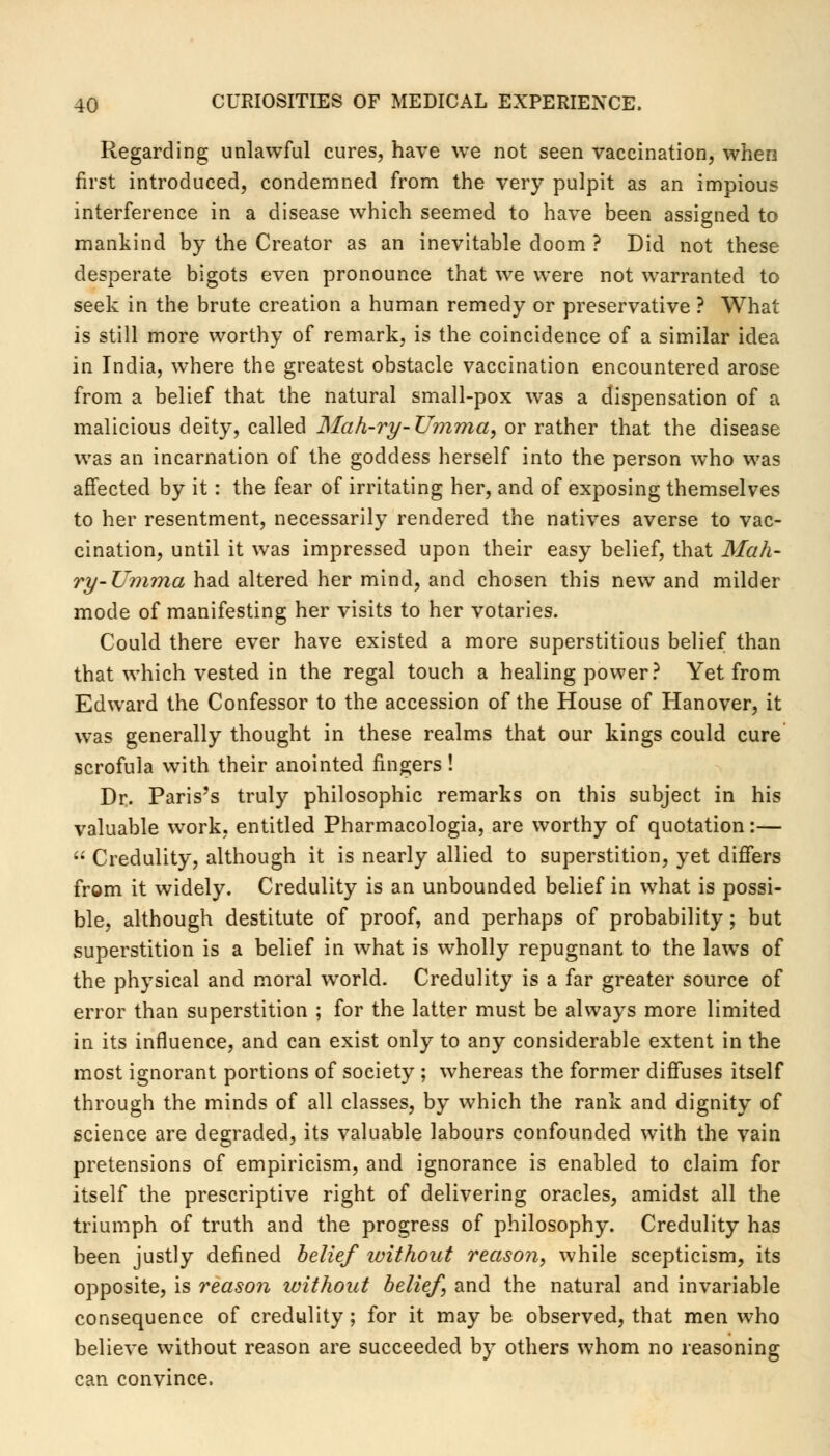 Regarding unlawful cures, have we not seen vaccination, when first introduced, condemned from the very pulpit as an impious interference in a disease which seemed to have been assigned to mankind by the Creator as an inevitable doom ? Did not these desperate bigots even pronounce that we were not warranted to seek in the brute creation a human remedy or preservative ? What is still more worthy of remark, is the coincidence of a similar idea in India, wThere the greatest obstacle vaccination encountered arose from a belief that the natural small-pox was a dispensation of a malicious deity, called Mah-ry-Umma, or rather that the disease was an incarnation of the goddess herself into the person who was affected by it: the fear of irritating her, and of exposing themselves to her resentment, necessarily rendered the natives averse to vac- cination, until it was impressed upon their easy belief, that Mah- ry-Umma had altered her mind, and chosen this new and milder mode of manifesting her visits to her votaries. Could there ever have existed a more superstitious belief than that which vested in the regal touch a healing power? Yet from Edward the Confessor to the accession of the House of Hanover, it was generally thought in these realms that our kings could cure scrofula with their anointed fingers! Dr. Paris's truly philosophic remarks on this subject in his valuable work, entitled Pharmacologia, are worthy of quotation:— Credulity, although it is nearly allied to superstition, yet differs from it widely. Credulity is an unbounded belief in what is possi- ble, although destitute of proof, and perhaps of probability; but superstition is a belief in what is wholly repugnant to the laws of the physical and moral world. Credulity is a far greater source of error than superstition ; for the latter must be always more limited in its influence, and can exist only to any considerable extent in the most ignorant portions of society ; whereas the former diffuses itself through the minds of all classes, by which the rank and dignity of science are degraded, its valuable labours confounded with the vain pretensions of empiricism, and ignorance is enabled to claim for itself the prescriptive right of delivering oracles, amidst all the triumph of truth and the progress of philosophy. Credulity has been justly defined belief without reason, while scepticism, its opposite, is reason without belief, and the natural and invariable consequence of credulity; for it may be observed, that men who believe without reason are succeeded by others whom no reasoning can convince.