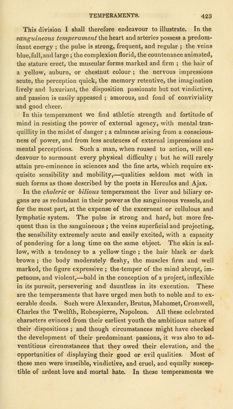 This division I shall therefore endeavour to illustrate. In the sanguineous temperament the heart and arteries possess a predom- inant energy ; the pulse is strong, frequent, and regular ; the veins blue,full,and large; the complexion florid, the countenance animated, the stature erect, the muscular forms marked and firm ; the hair of a yellow, auburn, or chestnut colour ; the nervous impressions acute, the perception quick, the memory retentive, the imagination lively and luxuriant, the disposition passionate but not vindictive, and passion is easily appeased ; amorous, and fond of conviviality and good cheer. In this temperament we find athletic strength and fortitude of mind in resisting the power of external agency, with mental tran- quillity in the midst of danger ; a calmness arising from a conscious- ness of power, and from less acuteness of external impressions and mental perceptions. Such a man, when roused to action, will en- deavour to surmount every physical difficulty ; but he will rarely attain pre-eminence in sciences and the fine arts, which require ex- quisite sensibility and mobility,—qualities seldom met with in such forms as those described by the poets in Hercules and Ajax. In the choleric or bilious temperament the liver and biliary or- gans are as redundant in their power as the sanguineous vessels, and for the most part, at the expense of the excernent or cellulous and lymphatic system. The pulse is strong and hard, but more fre- quent than in the sanguineous ; the veins superficial and projecting, the sensibility extremely acute and easily excited, with a capacity of pondering for a long time on the same object. The skin is sal- low, with a tendency to a yellow tinge ; the hair black or dark brown ; the body moderately fleshy, the muscles firm and well marked, the figure expressive ; the-temper of the mind abrupt, im- petuous, and violent,—bold in the conception of a project, inflexible in its pursuit, persevering and dauntless in its execution. These are the temperaments that have urged men both to noble and to ex- ecrable deeds. Such were Alexander, Brutus, Mahomet, Cromwell, Charles the Twelfth, Robespierre, Napoleon. All these celebrated characters evinced from their earliest youth the ambitious nature of their dispositions ; and though circumstances might have checked the development of their predominant passions, it was also to ad- ventitious circumstances that they owed their elevation, and the opportunities of displaying their good or evil qualities. Most of these men were irascible, vindictive, and cruel, and equally suscep- tible of ardent love and mortal hate. In these temperaments we