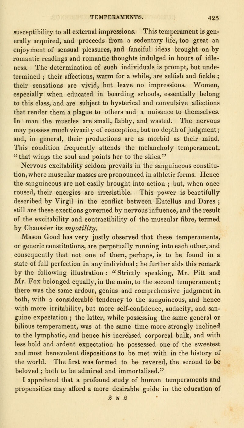 susceptibility to all external impressions. This temperament is gen- erally acquired, and proceeds from a sedentary life, too great an enjoyment of sensual pleasures, and fanciful ideas brought on by romantic readings and romantic thoughts indulged in hours of idle- ness. The determination of such individuals is prompt, but unde- termined ; their affections, warm for a while, are selfish and fickle ; their sensations are vivid, but leave no impressions. Women, especially when educated in boarding schools, essentially belong to this class, and are subject to hysterical and convulsive affections that render them a plague to others and a nuisance to themselves. In man the muscles are small, flabby, and wasted. The nervous may possess much vivacity of conception, but no depth of judgment; and, in general, their productions are as morbid as their mind. This condition frequently attends the melancholy temperament,  that wings the soul and points her to the skies. Nervous excitability seldom prevails in the sanguineous constitu- tion, where muscular masses are pronounced in athletic forms. Hence the sanguineous are not easily brought into action ; but, when once roused, their energies are irresistible. This power is beautifully described by Virgil in the conflict between Entellus and Dares ; still are these exertions governed by nervous influence, and the result of the excitability and contractibility of the muscular fibre, termed by Chaussier its myotility. Mason Good has very justly observed that these temperaments, or generic constitutions, are perpetually running into each other, and consequently that not one of them, perhaps, is to be found in a state of full perfection in any individual; he further aids this remark by the following illustration :  Strictly speaking, Mr. Pitt and Mr. Fox belonged equally, in the main,to the second temperament; there was the same ardour, genius and comprehensive judgment in both, with a considerable tendency to the sanguineous, and hence with more irritability, but more self-confidence, audacity, and san- guine expectation ; the latter, while possessing the same general or bilious temperament, was at the same time more strongly inclined to the lymphatic, and hence his increased corporeal bulk, and with less bold and ardent expectation he possessed one of the sweetest and most benevolent dispositions to be met with in the history of the world. The first was formed to be revered, the second to be beloved ; both to be admired and immortalised. I apprehend that a profound study of human temperaments and propensities may afford a more desirable guide in the education of 2 n 2